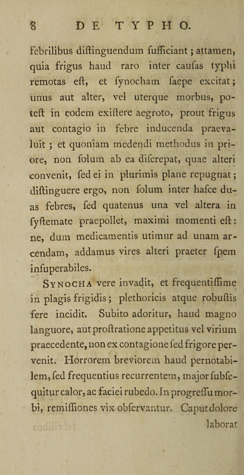 febrilibus diftinguendum fufficiant; attamen, quia frigus haud raro inter caufas typhi remotas eft, et fynochatn faepe excitat; unus aut alter, vel uterque morbus, po- teft in eodem exiftere aegroto, prout frigus aut contagio in febre inducenda praeva¬ luit ; et quoniam medendi methodus in pri¬ ore, non folum ab ea difcrepat, quae alteri convenit, fed ei in plurimis plane repugnat; diftinguere ergo, non folum inter hafce du¬ as febres, fed quatenus una vel altera in fyftemate praepollet, maximi momenti eft : ne, dum medicamentis utimur ad unam ar¬ cendam, addamus vires alteri praeter fpem infuperabiles. Synocha vere invadit, et frequentiffime in plagis frigidis; plethoricis atque robuftis fere incidit. Subito adoritur, haud magno languore, aut proftratione appetitus vel virium praecedente, non ex contagione fed frigore per¬ venit. Horrorem breviorem haud pernotabi- lem,fed frequentius recurrentem, major fubfe- quitur calor, ac faciei rubedo. In progreflii mor¬ bi, remifliones vix obfervantur. Caputdolore laborat
