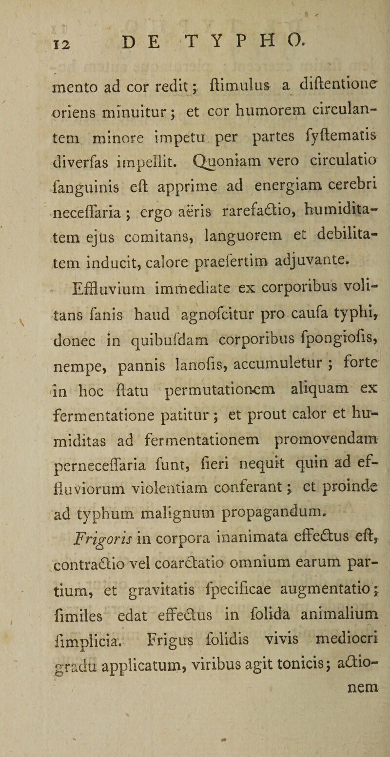 mento ad cor redit; ftimulus a diftentione oriens minuitur; et cor humorem circulan¬ tem minore impetu per partes fyftematis diverfas impellit. Quoniam vero circulatio fanguinis eft apprime ad energiam cerebri neceffaria ; ergo aeris rarefadtio, humidita- tein ejus comitans, languorem et debilita¬ tem inducit, calore praeiertim adjuvante. Effluvium immediate ex corporibus voli¬ tans fanis haud agnofcitur pro caufa typhi, donec in quibufdam corporibus fpongiofis, nempe, pannis lanofis, accumuletur ; forte in hoc ftatu permutationem aliquam ex fermentatione patitur ; et prout calor et hu- miditas ad fermentationem promovendam perneceffaria funt, fieri nequit quin ad ef¬ fluviorum violentiam conferant; et proinde ad typhum malignum propagandum. Frigoris in corpora inanimata effeftus eft, contra&amp;io vel coar&amp;atio omnium earum par¬ tium, et gravitatis fpecificae augmentatio; fimiles edat effedus in folida animalium fimplicia. Frigus folidis vivis mediocri gradu applicatum, viribus agit tonicis; adtio- nem