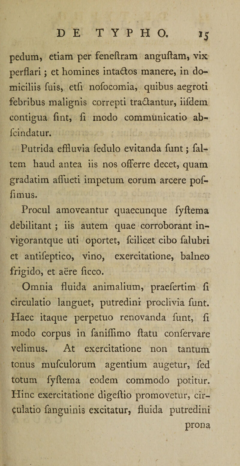 »5 pedum, etiam per feneftram anguftam, vix perflari; et homines intados manere, in do¬ miciliis fuis, etfi nofocomia, quibus aegroti febribus malignis correpti tradantur, iifdem contigua fint, fi modo communicatio ab- fcindatur. Putrida effluvia fedulo evitanda funt; fal- tem haud antea iis nos offerre decet, quam gradatim affueti impetum eorum arcere pof- fimus. Procul amoveantur quaecunque fyftema debilitant ; iis autem quae corroborant in- vigorantque uti oportet, fcilicet cibo falubri et antifeptico, vino, exercitatione, balneo frigido, et aere ficco. Omnia fluida animalium, praefertim fl circulatio languet, putredini- proclivia funt. Haec itaque perpetuo renovanda funt, ff modo corpus in faniflimo ftatu confervare velimus. At exercitatione non tantum tonus mufculorum agentium augetur, fed totum fyftema eodem commodo potitur. Hinc exercitatione digeftio promovetur, cir¬ culatio fanguinis excitatur, fluida putredini prona /