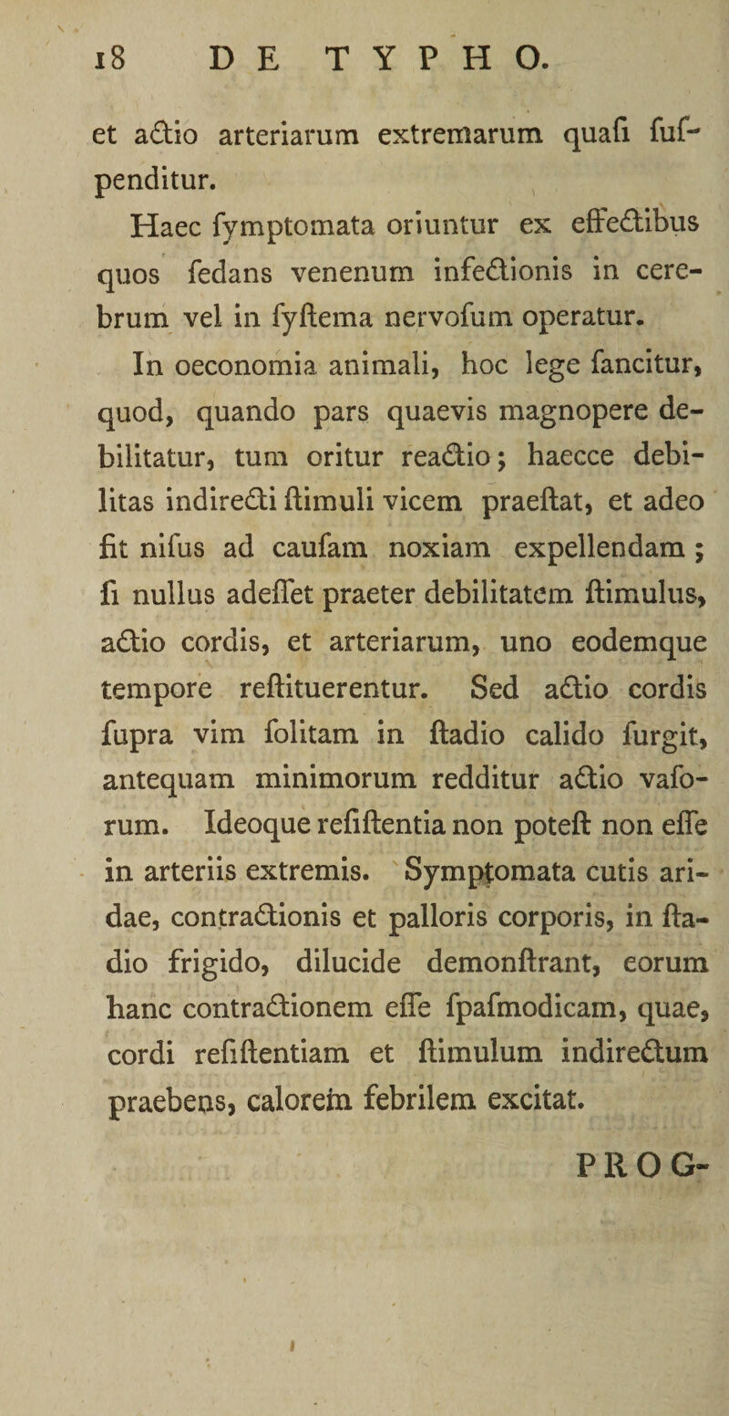 et adio arteriarum extremarum quali fuf-* penditur. Haec fymptomata oriuntur ex efredibus quos fedans venenum infedionis in cere¬ brum vel in fyftema nervofum operatur. In oeconomia animali, hoc lege fancitur, quod, quando pars quaevis magnopere de¬ bilitatur, tum oritur readio; haecce debi¬ litas indiredi (limuli vicem praedat, et adeo fit nifus ad caufam noxiam expellendam ; fi nullus adedet praeter debilitatem dimulus, adio cordis, et arteriarum, uno eodemque tempore redituerentur. Sed adio cordis fupra vim folitam in dadio calido furgit, antequam minimorum redditur adio vafo- rum. Ideoque reddentia non poted non ede in arteriis extremis. Symptomata cutis ari¬ dae, contradionis et palloris corporis, in da¬ dio frigido, dilucide demondrant, eorum hanc contradionem ede fpafmodicam, quae, cordi reddentiam et dimulum indiredum praebens, calorem febrilem excitat. P R O G- i