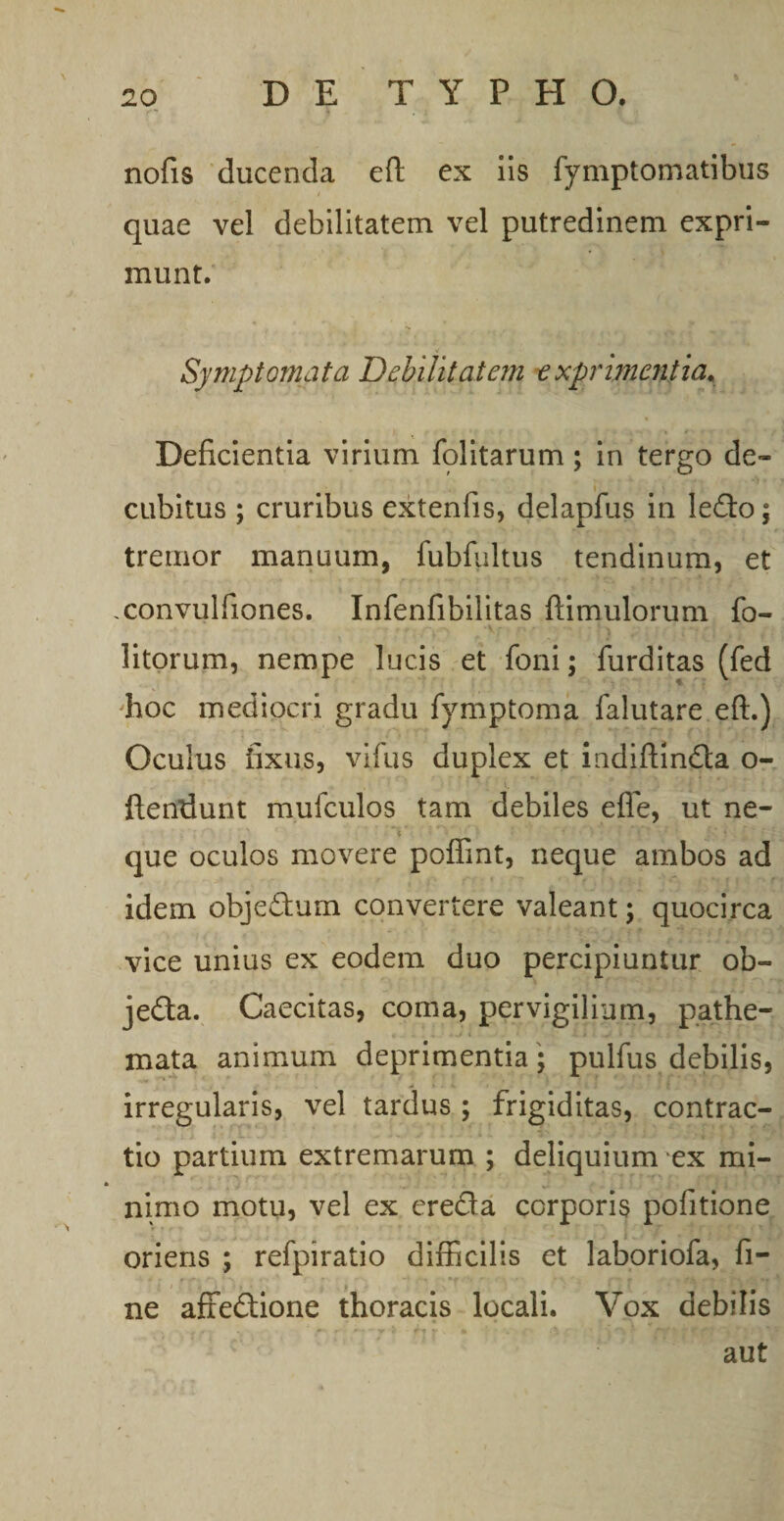 nofis ducenda eft ex iis fymptomatibus quae vel debilitatem vel putredinem expri¬ munt. Symptomata Debilitatem exprimentia. Deficientia virium folitarum; in tergo de¬ cubitus ; cruribus extenfis, delapfus in ledo; tremor manuum, fubfultus tendinum, et .convulfiones. Infenfibilitas ftimulorum fo- litorum, nempe lucis et foni; furditas (fed hoc mediocri gradu fymptoma falutare eft.) Oculus fixus, vifus duplex et indiftinda o- ftendunt mufculos tam debiles efle, ut ne¬ que oculos movere poflint, neque ambos ad idem objedum convertere valeant; quocirca vice unius ex eodem duo percipiuntur ob- jeda. Caecitas, coma, pervigilium, pathe- mata animum deprimentia * pulfus debilis, irregularis, vel tardus ; frigiditas, contrac¬ tio partium extremarum ; deliquium ex mi¬ nimo motu, vel ex ereda corporis politione oriens ; refpiratio difficilis et laboriofa, fi¬ ne affedione thoracis locali. Vox debilis aut