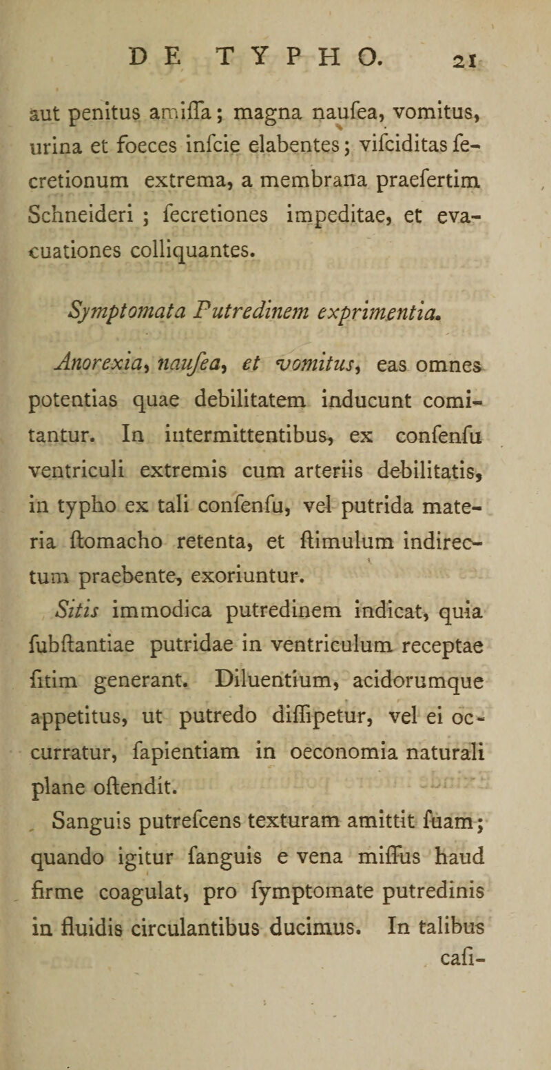 aut penitus amiffa; magna naufea, vomitus, urina et foeces infcie elabentes; vifciditas fe- cretionum extrema, a membrana praefertim Schneideri ; fecretiones impeditae, et eva¬ cuationes colliquantes. Symptomata Putredinem exprimentia. Anorexia, naufea, et vomitus, eas omnes potentias quae debilitatem inducunt comi¬ tantur. In intermittentibus, ex confenfu ventriculi extremis cum arteriis debilitatis, in typho ex tali confenfu, vel putrida mate¬ ria ftomacho retenta, et {limulum indireo tum praebente, exoriuntur. Sitis immodica putredinem indicat, quia fubftantiae putridae in ventriculum receptae fitim generant. Diluentium, acidorumque appetitus, ut putredo diffipetur, vel ei oc¬ curratur, fapientiam in oeconomia naturali plane oftendit. Sanguis putrefcens texturam amittit fuam; quando igitur fanguis e vena miffus haud firme coagulat, pro fymptomate putredinis in fluidis circulantibus ducimus. In talibus cafi-