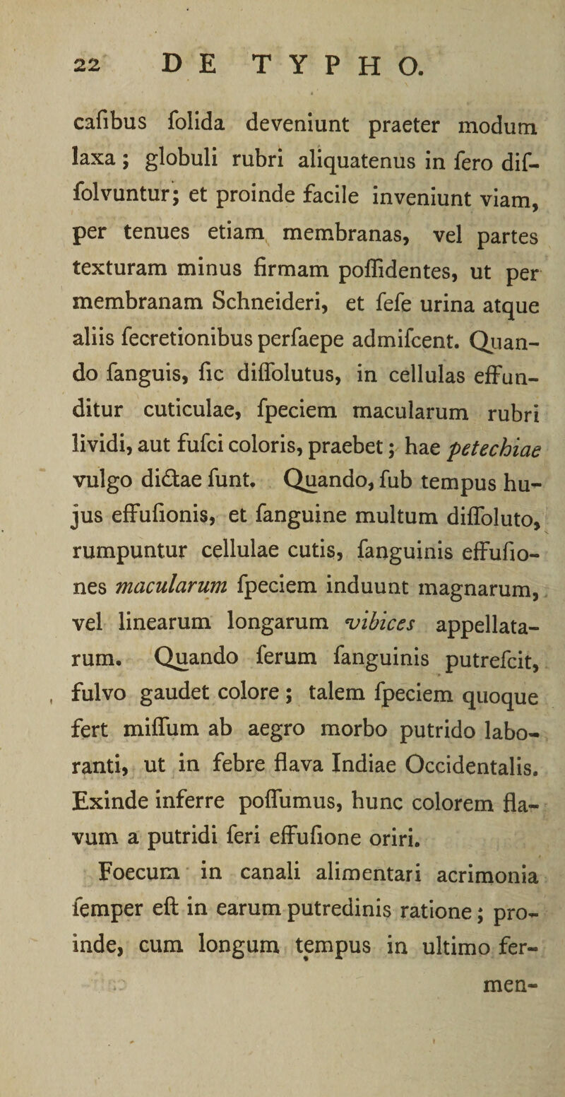 4 cafibus folida deveniunt praeter modum laxa ; globuli rubri aliquatenus in fero dif- folvuntur; et proinde facile inveniunt viam, per tenues etiam membranas, vel partes texturam minus firmam poflidentes, ut per membranam Schneideri, et fefe urina atque aliis fecretionibus perfaepe admifcent. Quan¬ do fanguis, fic diffolutus, in cellulas effun¬ ditur cuticulae, fpeciem macularum rubri lividi, aut fufci coloris, praebet; hae petechiae vulgo didae funt. Quando, fub tempus hu¬ jus effufionis, et fanguine multum diffoluto, rumpuntur cellulae cutis, fanguinis effufio- nes macularum fpeciem induunt magnarum, vel linearum longarum vibices appellata¬ rum. Quando ferum fanguinis putrefcit, »• fulvo gaudet colore ; talem fpeciem quoque fert miffum ab aegro morbo putrido labo¬ ranti, ut in febre flava Indiae Occidentalis. Exinde inferre poffumus, hunc colorem fla¬ vum a putridi feri effufione oriri. Foecum in canali alimentari acrimonia femper eft in earum putredinis ratione; pro¬ inde, cum longum tempus in ultimo fer- men-