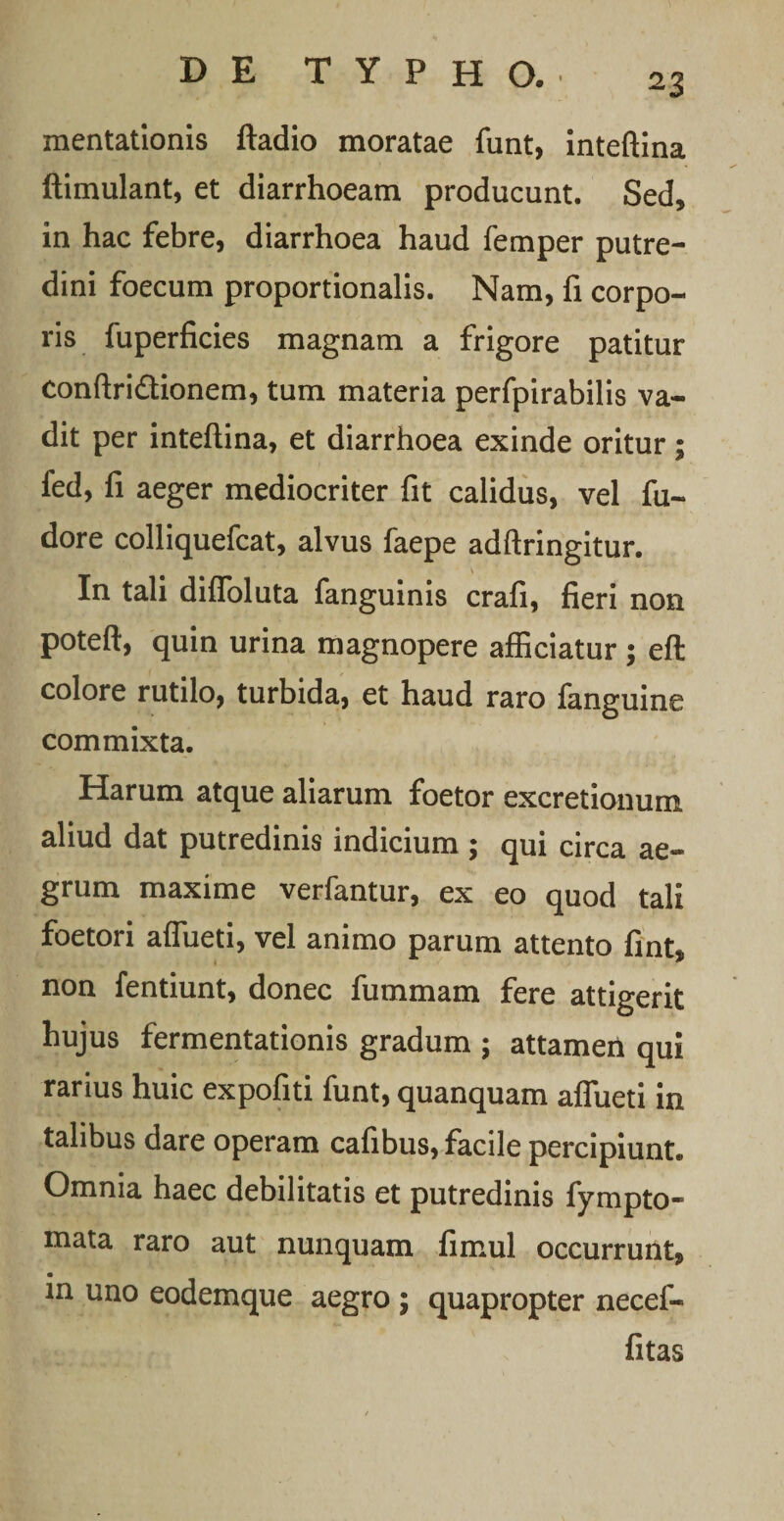 23 raentationis ftadio moratae funt, inteftina ftimulant, et diarrhoeam producunt. Sed, in hac febre, diarrhoea haud femper putre¬ dini foecum proportionalis. Nam, fi corpo¬ ris fuperficies magnam a frigore patitur conftri&amp;ionem, tum materia perfpirabilis va¬ dit per inteftina, et diarrhoea exinde oritur; led, fi aeger mediocriter fit calidus, vel fu- dore colliquefcat, alvus faepe adftringitur. In tali difloluta fanguinis crafi, fieri non poteft, quin urina magnopere afficiatur ; eft colore rutilo, turbida, et haud raro fanguine commixta. Harum atque aliarum foetor excretionum aliud dat putredinis indicium ; qui circa ae¬ grum maxime verfantur, ex eo quod tali foetori aflueti, vel animo parum attento fint, non fentiunt, donec fummam fere attigerit hujus fermentationis gradum ; attamen qui rarius huic expofiti funt, quanquam aflueti in talibus dare operam cafibus, facile percipiunt. Omnia haec debilitatis et putredinis fympto- mata raro aut nunquam fimul occurrunt, in uno eodemque aegro ; quapropter necef- fitas