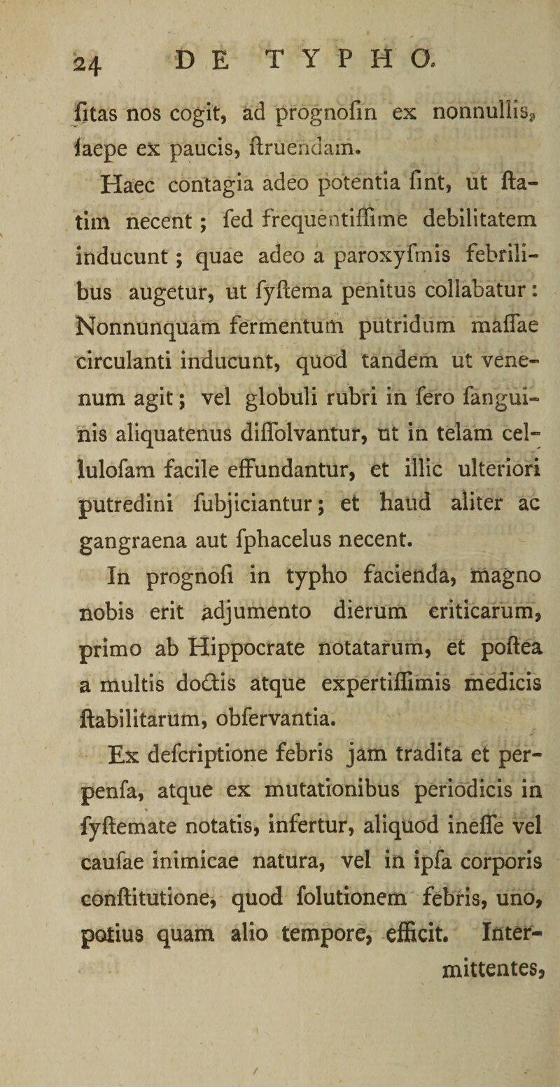 fitas nos cogit, ad prognofin ex nonnullis? laepe ex paucis, Eruendam, Haec contagia adeo potentia fint, ut fla¬ ti m necent; fed frequentiffime debilitatem inducunt; quae adeo a paroxyfmis febrili¬ bus augetur, ut fyftema penitus collabatur : Nonnunquam fermentum putridum maffae circulanti inducunt, quod tandem ut vene¬ num agit; vel globuli rubri in fero fangui- nis aliquatenus diflolvantur, ut in telam cel- lulofam facile effundantur, et illic ulteriori putredini fubjiciantur; et haud aliter ac gangraena aut fphacelus necent. In prognofi in typho facienda, magno nobis erit adjumento dierum criticarum, primo ab Hippocrate notatarum, et poftea a multis do&is atque expertiflimis medicis ftabilitarum, obfervantia. Ex defcriptione febris jam tradita et per- penfa, atque ex mutationibus periodicis in fyftemate notatis, infertur, aliquod ineffe vel caufae inimicae natura, vel in ipfa corporis conftitutione, quod folutionem febris, uno, potius quam alio tempore, efficit. Inter¬ mittentes, /