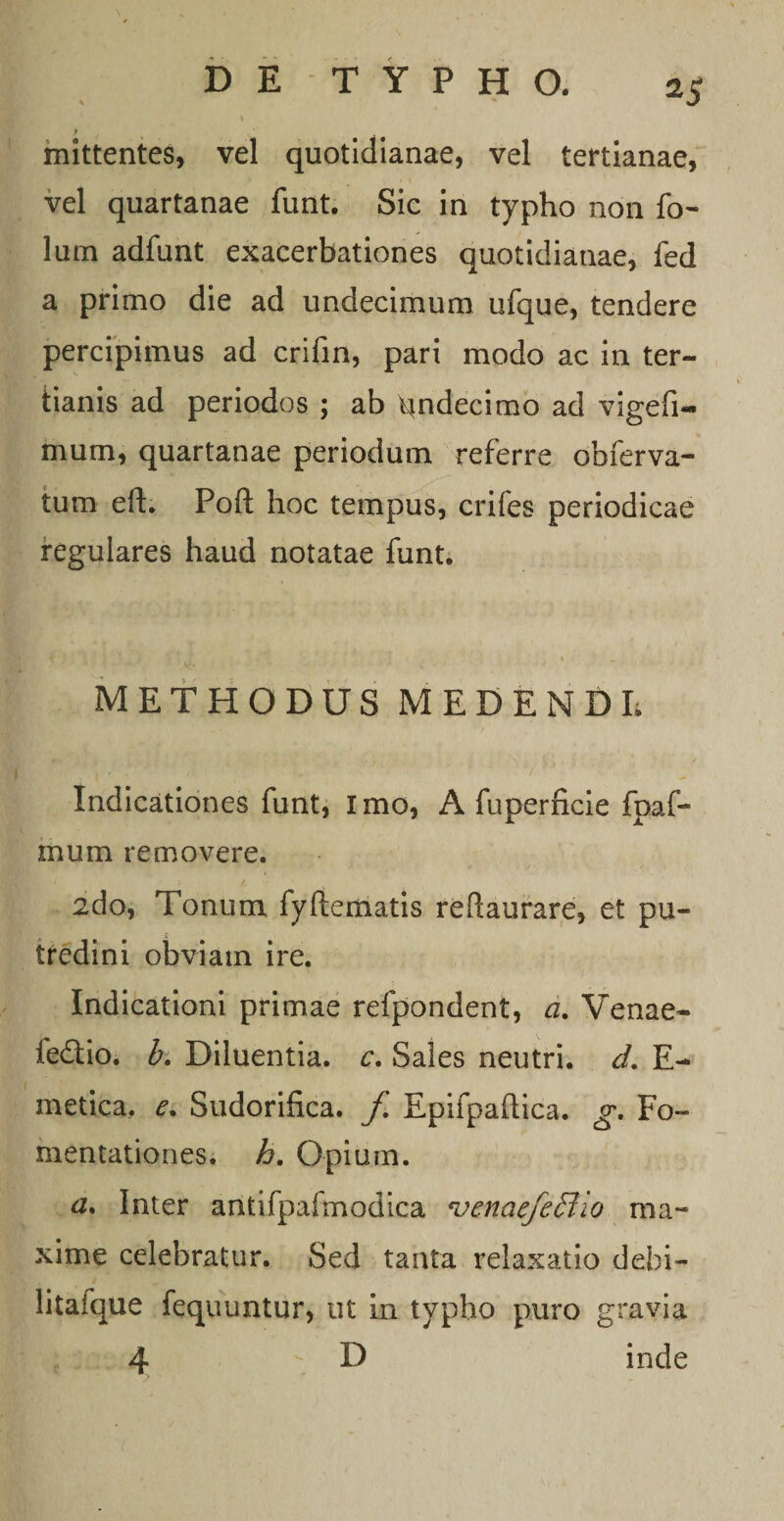 P ' mittentes, vel quotidianae, vel tertianae, vel quartanae funt. Sic in typho non fo- lum adfunt exacerbationes quotidianae, fed a primo die ad undecimum ufque, tendere percipimus ad crifin, pari modo ac in ter¬ tianis ad periodos ; ab qndecimo ad vigefi- mum, quartanae periodum referre obferva- tum eft. Poft hoc tempus, crifes periodicae regulares haud notatae funt. J 1 _ METHODUS MEDENDI; Indicationes funt, Imo, A fuperficie fpaf- mum removere. 2do, Tonum fyftematis reftaurare, et pu¬ tredini obviam ire. Indicationi primae refpondent, a. Venae- fedtio. b. Diluentia, c. Sales neutri, d. E- metica. e. Sudorifica. f Epifpaftica. g. Fo¬ mentationes. h. Opium. a. Inter antifpafmodica venae/effiio ma¬ xime celebratur. Sed tanta relaxatio debi¬ li tafque fequuntur, ut in typho puro gravia 4 D inde