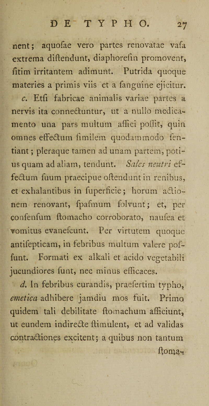 nent; aquofae vero partes renovatae vafa extrema diftendunt, diaphorefm promoveat, fitim irritantem adimunt. Putrida quoque materies a primis viis et a fangume ejicitur. c. Etfi fabricae animalis variae partes a nervis ita connedfuntur, ut a nullo medica** mento una pars multum affici poffit, quin omnes effedtum fimilem quodammodo fen- tiant; pleraque tamen ad unam partem, poti¬ us quam ad aliam, tendunt. Saks neutri ef- fedtum fuum praecipue offendunt in renibus, et exhalantibus in fuperiicie; horum addo- nem renovant, fpafmum folvunt; et, per confenfum ftotnacho corroborato, naufea et vomitus evanefcunt. Per virtutem quoque antifepticam, in febribus multum valere pof- funt. Formati ex alkali et acido vegetabili jucundiores funt, nec minus efficaces. d. In febribus curandis, praefertim typho, emetica adhibere jamdiu mos fuit. Primo quidem tali debilitate ftomachum afficiunt, ut eundem indiredte flimulent, et ad validas contraddones excitent; a quibus non tantum