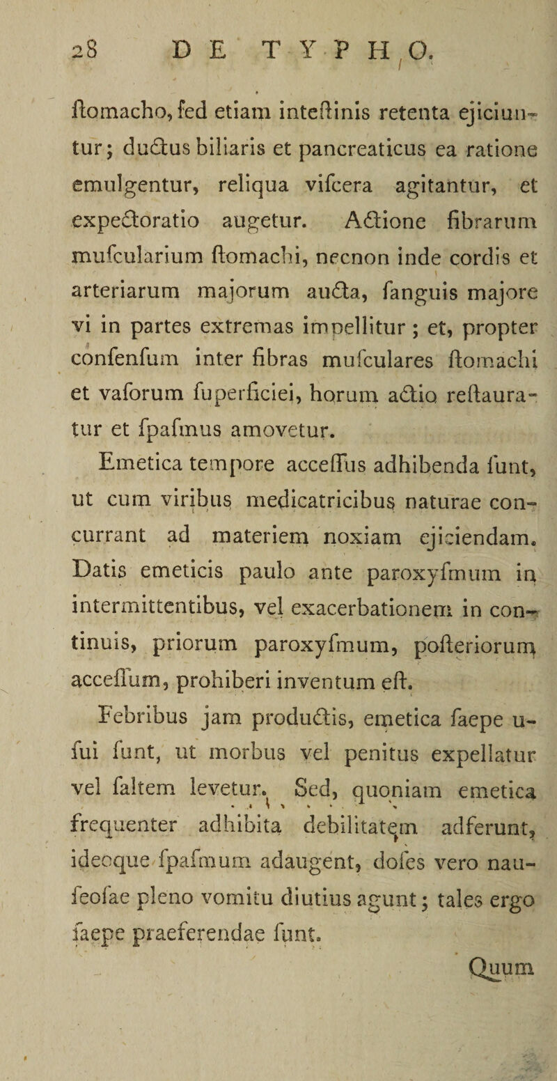 ftomacho, fed etiam inteftinis retenta ejiciun¬ tur; dud:us biliaris et pancreaticus ea ratione emulgentur, reliqua vifcera agitantur, et expedoratio augetur. Adione fibrarum mufcularium ftomacbi, necnon inde cordis et arteriarum majorum auda, fanguis majore vi in partes extremas imoellitur ; et, propter confenfum inter fibras mufculares ftomacbi et vaforum fuperficiei, horum adio reftaura- tur et fpafmus amovetur. Emetica tempore acceffus adhibenda iunt, ut cum viribus medicatricibus naturae con¬ currant ad materiem noxiam ejiciendam. Datis emeticis paulo ante paroxyfmum in intermittentibus, vel exacerbationem in con¬ tinuis, priorum paroxyfmum, pofteriorurn acceflum, prohiberi inventum eft. Febribus jam produdis, emetica fiaepe u- fiui fiunt, ut morbus vel penitus expellatur vel fialtem levetur. Sed, quoniam emetica frequenter adhibita debilitatam adferunt, ideoque fpafimum adaugent, dofies vero nau- feofae pleno vomitu diutius agunt; tales ergo fiaepe praeferendae fiunt. Quum