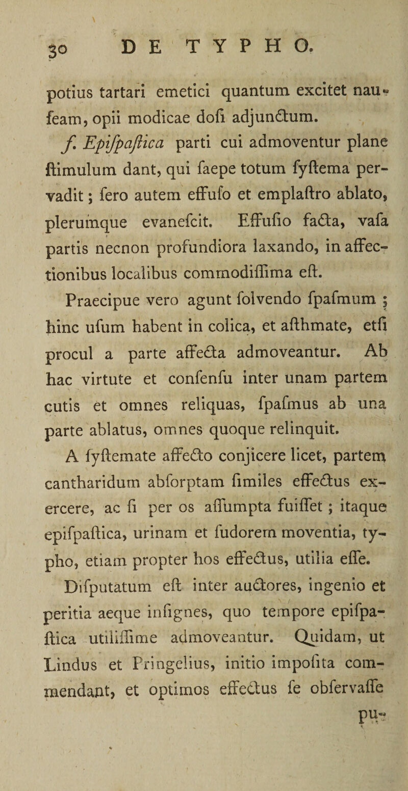 potius tartari emetici quantum excitet nau» feam,opii modicae doli adjun&amp;um. f Epifpaftica parti cui admoventur plane ftimulum dant, qui faepe totum fyftema per¬ vadit ; fero autem effufo et emplaftro ablato, plerumque evanefcit. Effufio fada, vafa partis necnon profundiora laxando, in affec¬ tionibus localibus comrnodiflima eft. Praecipue vero agunt folvendo fpafmum ; hinc ufum habent in colica, et afthmate, etfi procul a parte affe&amp;a admoveantur. Ab hac virtute et confenfu inter unam partem cutis et omnes reliquas, fpafmus ab una parte ablatus, omnes quoque relinquit. A fyftemate affedo conjicere licet, partem cantharidum abforptam fimiles effedus ex¬ ercere, ac fi per os affumpta fuilfet ; itaque epifpaftica, urinam et fudorern moventia, ty- * pho, etiam propter hos effe&amp;us, utilia effe. Difputatum eft inter auctores, ingenio et peritia aeque infignes, quo tempore epifpa¬ ftica utiliflime admoveantur. Quidam, ut Lindus et Pringelius, initio impolita com¬ mendant, et optimos effectus fe obfervaffe pu-«