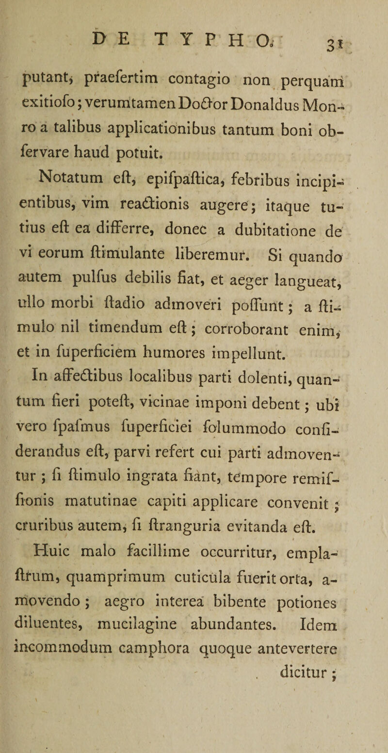 putant* praefertim contagio non perquani exitiofo; verumtamen Dofror Donaldus Mon- ro a talibus applicationibus tantum boni ob- fervare haud potuit. Notatum eft, epifpaftica, febribus incipio entibus, vim rea&amp;ionis augere; itaque tu¬ tius eft ea differre, donec a dubitatione de vi eorum ftimulante liberemur. Si quando autem pulfus debilis fiat, et aeger langueat, ullo morbi ftadio admoveri poffunt; a fti~ mulo nil timendum eft ; corroborant enim, et in fuperficiem humores impellunt. In affedibus localibus parti dolenti, quan¬ tum fieri poteft, vicinae imponi debent; ubi vero fpafmus fuperficiei folummodo confi- derandus eft, parvi refert cui parti admoven¬ tur ; fi ftimulo ingrata fiant, tempore remif- fionis matutinae capiti applicare convenit ; cruribus autem, fi ftranguria evitanda eft. Huic malo facillime occurritur, empla- ftrum, quamprimum cuticula fuerit orta, a- movendo ; aegro interea bibente potiones diluentes, mucilagine abundantes. Idem incommodum camphora quoque antevertere dicitur ;