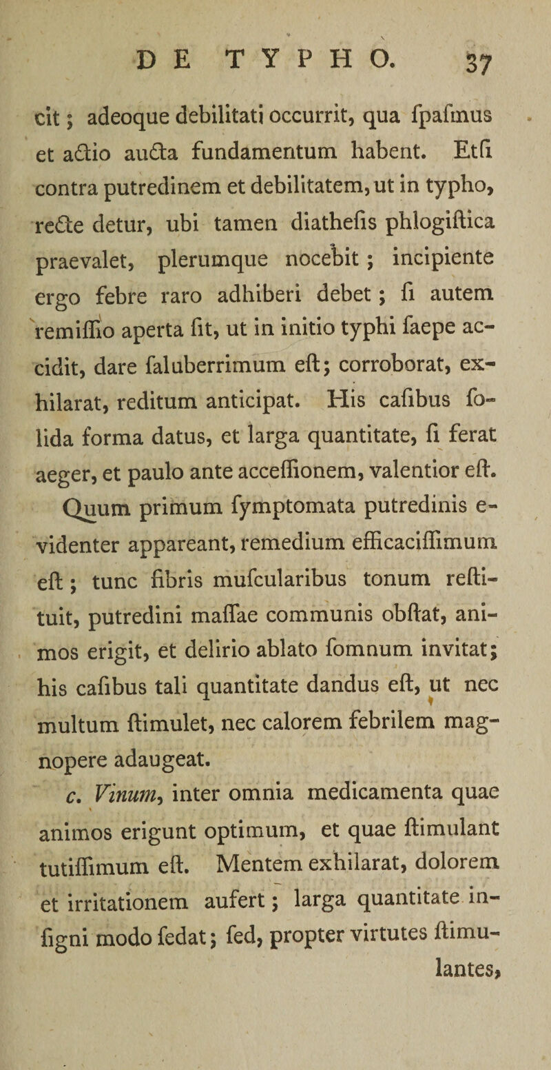 cit; adeoque debilitati occurrit, qua fpaltnus et a&amp;io auda fundamentum habent. Etfi contra putredinem et debilitatem, ut in typho, re£te detur, ubi tamen diathefis phlogiftica praevalet, plerumque nocebit; incipiente ergo febre raro adhiberi debet; fi autem remiffio aperta fit, ut in initio typhi faepe ac¬ cidit, dare fal uberrimum eft; corroborat, ex¬ hilarat, reditum anticipat. His cafibus fo« lida forma datus, et larga quantitate, fi ferat aeger, et paulo ante acceffionem, valentior eft. Quum primum fymptomata putredinis e- videnter appareant, remedium efficaciflimum eft ; tunc fibris mufcularibus tonum refti- tuit, putredini maflae communis obftat, ani¬ mos erigit, et delirio ablato fomnum invitat; his cafibus tali quantitate dandus eft, ut nec multum ftimulet, nec calorem febrilem mag¬ nopere adaugeat. c. Vinum, inter omnia medicamenta quae % animos erigunt optimum, et quae ftimulant tutiflimum eft. Mentem exhilarat, dolorem et irritationem aufert; larga quantitate in- figni modo fedat; fed, propter virtutes ftimu- lantes*