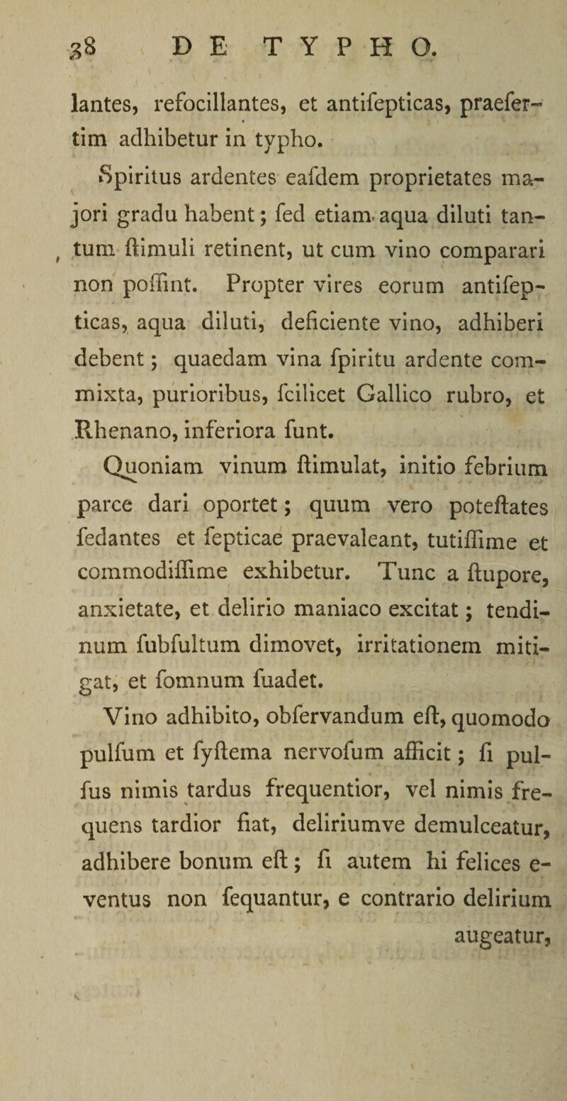 lantes, refocillantes, et antifepticas, praefer- tim adhibetur in typho. Spiritus ardentes eafdem proprietates ma¬ jori gradu habent; fed etiam*aqua diluti tan¬ tum ftimuli retinent, ut cum vino comparari non poffint. Propter vires eorum antifep¬ ticas, aqua diluti, deficiente vino, adhiberi debent; quaedam vina fpiritu ardente com¬ mixta, purioribus, fcilicet Gallico rubro, et Rhenano, inferiora funt. Qhioniam vinum ftimulat, initio febrium parce dari oportet; quum vero poteftates fedantes et fepticae praevaleant, tutiffime et commodiffime exhibetur. Tunc a ftupore, anxietate, et delirio maniaco excitat; tendi¬ num fubfultum dimovet, irritationem miti¬ gat, et fomnum fuadet. Vino adhibito, obfervandum eft, quomodo pulfum et fyftema nervofum afficit; fi pul- fus nimis tardus frequentior, vel nimis fre¬ quens tardior fiat, deliriumve demulceatur, adhibere bonum eft; fi autem hi felices e- ventus non fequantur, e contrario delirium augeatur, 1