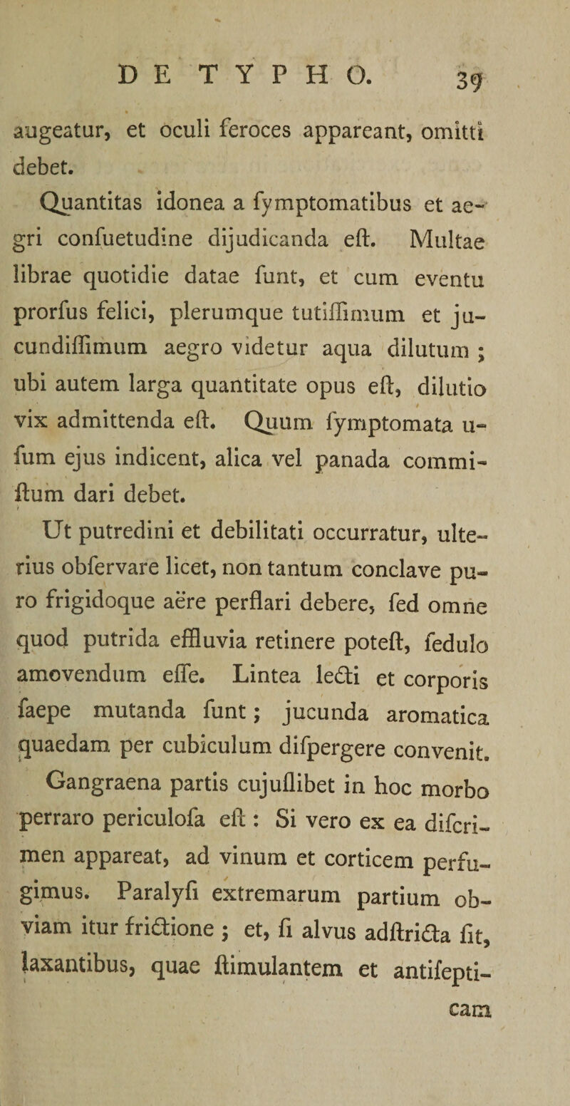 augeatur, et oculi feroces appareant, omitti debet. Quantitas idonea a fymptomatibus et ae¬ gri confuetudine dijudicanda eft. Multae librae quotidie datae funt, et cum eventu prorfus felici, plerumque tutiffimum et ju~ cundiflimum aegro videtur aqua dilutum ; ubi autem larga quantitate opus eft, dilutio vix admittenda eft. Quum fymptomata u- fum ejus indicent, alica vel panada commi- ftum dari debet. Ut putredini et debilitati occurratur, ulte¬ rius obfervare licet, non tantum conclave pu¬ ro frigidoque aere perflari debere, fed omne quod putrida effluvia retinere poteft, fedulo amovendum efie. Lintea ledi et corporis faepe mutanda funt; jucunda aromatica quaedam per cubiculum difpergere convenit. Gangraena partis cujuflibet in hoc morbo perraro periculofa eft : Si vero ex ea difcri- men appareat, ad vinum et corticem perfu¬ gimus. Paralyfi extremarum partium ob¬ viam itur fridione ; et, fi alvus adftrida fit, laxantibus, quae ftimulantem et antifepti- cam
