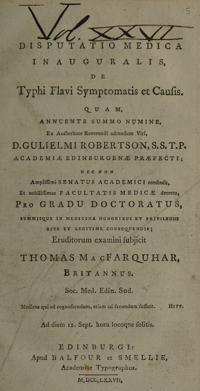 INAUGURALIS, D E Typhi Flavi Symptomatis et Caulis. Q_ U A M, ANNUENTE SUMMO NUMINE, ■ • i Ex Auttoritate Reverendi admodum Viri, D.GULIELMI ROBERTSON, S.S.T.P. ACADEMIi EDINBURGENjE PRAEFECTI; NEC NON Ampliffimi SENATUS ACADEMICI confenfu. Et nobilifflmae FACULTATIS MEDICjE decreto. Pro GRADU DOCTORATU8, « SUMMISQ_UE IN MEDICINA HONORIBUS ET PRIVILEGIIS RITE ET LEGITIME CONSEQUENDISJ _ f \ Eruditorum examini fubjicit ■ 'f I ■ . V THOMAS Ma cFARQJJHAR, . Britannus. ■ y i Soc. Med. Edin. Sod. Medicus qui ad cognofccndum, etiam ad fanandum fufficit. HiPF. Ad diem 12. Sept. hora locoque folitis. EDINBURGI: Apud B A L F O U R et SMELLIE, Academiae Typographos. , M,DCC,LXXVII,