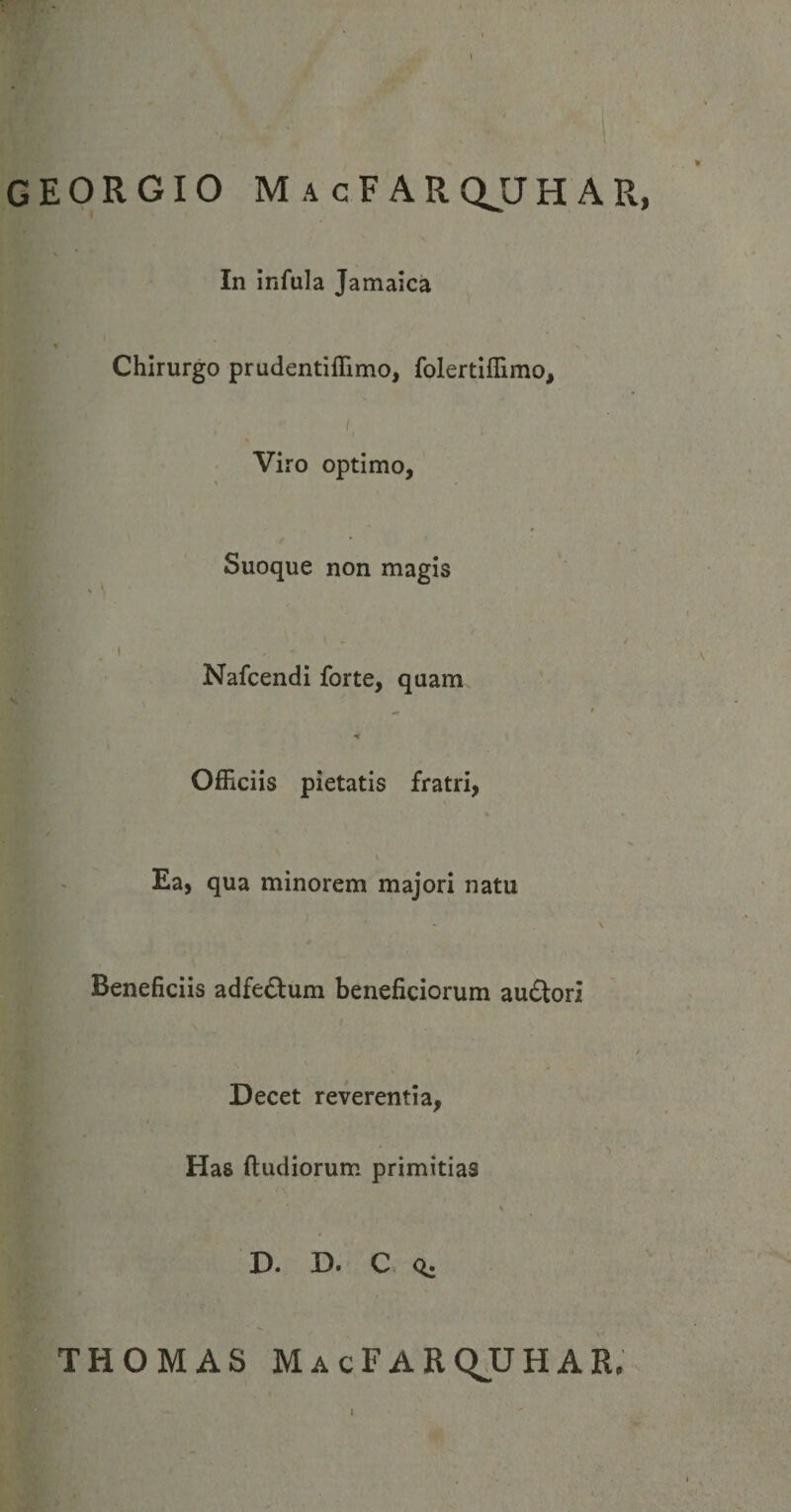 GEORGIO M a cF arqjjh ar, In infula Jamaica Chirurgo prudentiffimo, folertiffimo. Viro optimo. Suoque non magis l Nafcendi forte, quam „ » H Officiis pietatis fratri, Ea, qua minorem majori natu Beneficiis adfe£lum beneficiorum au&amp;ori / Decet reverentia, Has (ludiorum primitias D. D. C <*; THOMAS MacFARQUHAR.