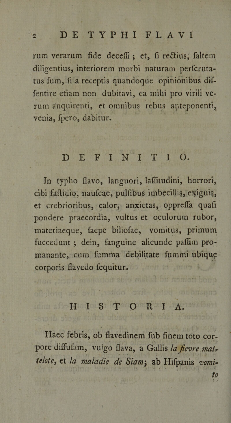 rum verarum fide decefli ; et, fi re&amp;ius, faltem diligentius, interiorem morbi naturam perfcruta- tus fum, fi a receptis quandoque opinionibus dif- fentire etiam non dubitavi, ea mihi pro virili ve¬ rum anquirenti, et omnibus rebus anteponenti, . • venia, fpero, dabitur. DEFINITI Q. In typho flavo, languori, lafliiudini, horrori, cibi faflidio, naufeae, pultibus imbecillis, exiguiq, et crebrioribus, calor, anxietas, opprefla quafi pondere praecordia, vultus et oculorum rubor, materiaeque, iaepe biliofae, vomitus, primum fuccedunt ; dein, fanguine alicunde pafliin pro- manante, cum fumma debilitate fum mi ubique ,. • ■>.» • v corporis flayedo fequitur. ’ 'j t / ' » HISTORIA. Haec febris, ob flavedinem fub finem toto cor¬ pore diffufam, vuigo flava, a Gallis laJievre mat- tclote, et Ia malctdie de Siam\\ ab Hifpanis vomi¬ to i