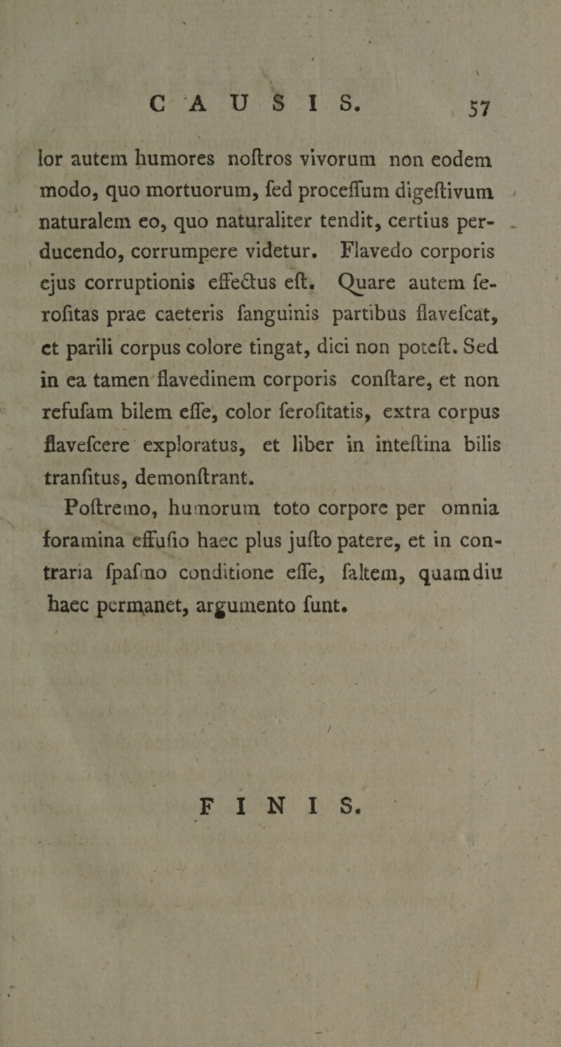 \ lor autem humores noftros vivorum non eodem modo, quo mortuorum, fed proceflum digeftivum naturalem eo, quo naturaliter tendit, certius per¬ ducendo, corrumpere videtur. Flavedo corporis ejus corruptionis effe&us eft. Quare autem fe- rofitas prae caeteris fanguinis partibus fiavefcat, ct parili corpus colore tingat, dici non poteft. Sed in ea tamen flavedinem corporis conftare, et non refufam bilem efie, color ferofitatis, extra corpus flavefcere exploratus, et liber in inteftina bilis tranfitus, demonftrant. Poftremo, humorum toto corpore per omnia foramina effufio haec plus jufto patere, et in con¬ traria fpahno conditione efle, faltem, quaindiu haec permanet, argumento funt. t. ■ / FINIS.
