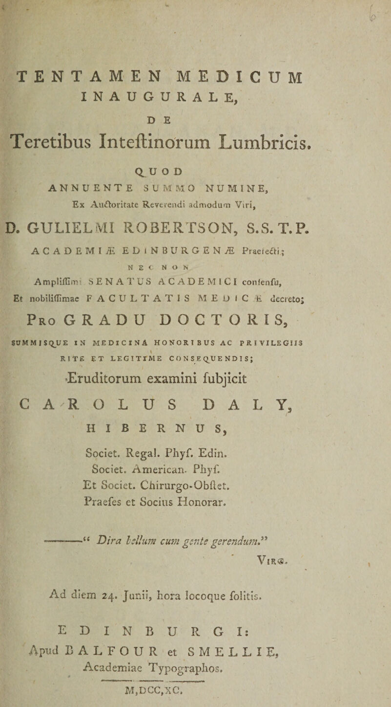 ip TENTAMEN MEDICUM INAUGURALE, D E Teretibus Inteftinorum Lumbricis. QUOD ANNUENTE SUMMO NU?4INE, Ex Auctoritate Reverendi admodum Viri, D. GULIELMI ROBERTSON, S.S.T.P. ACADEMIi EDiNBHRGENjE Pracieiti; NEC NON Ampliffimi SENATUS ACADEMICI conlenfu. Et nobiliflimae FACULTATIS MEDICE decreto; Pro GRADU DOCTOR1S, SOMMJSqUE IN MEDICINA HONORIBUS AC PRIVILEGIIS « RITE ET LEGITIME CONSE QU ENDISJ •Eruditorum examini fubjicit CA-ROLUS D A L Y, \ i ' HIBERNUS, Societ. Rega!. Phyf. Edin. Societ. American. Phyf. Et Societ. Chirurgo-Obftet. Praefes et Socius Honorar. ——Dira lsilum cumgsntegerendum” Vi Ad diem 24. Junii, hora locoque foiitis. EDINBURGIs Apud BALFOUR et SMELLIE, Academiae Typographos, M,DCC,XC.