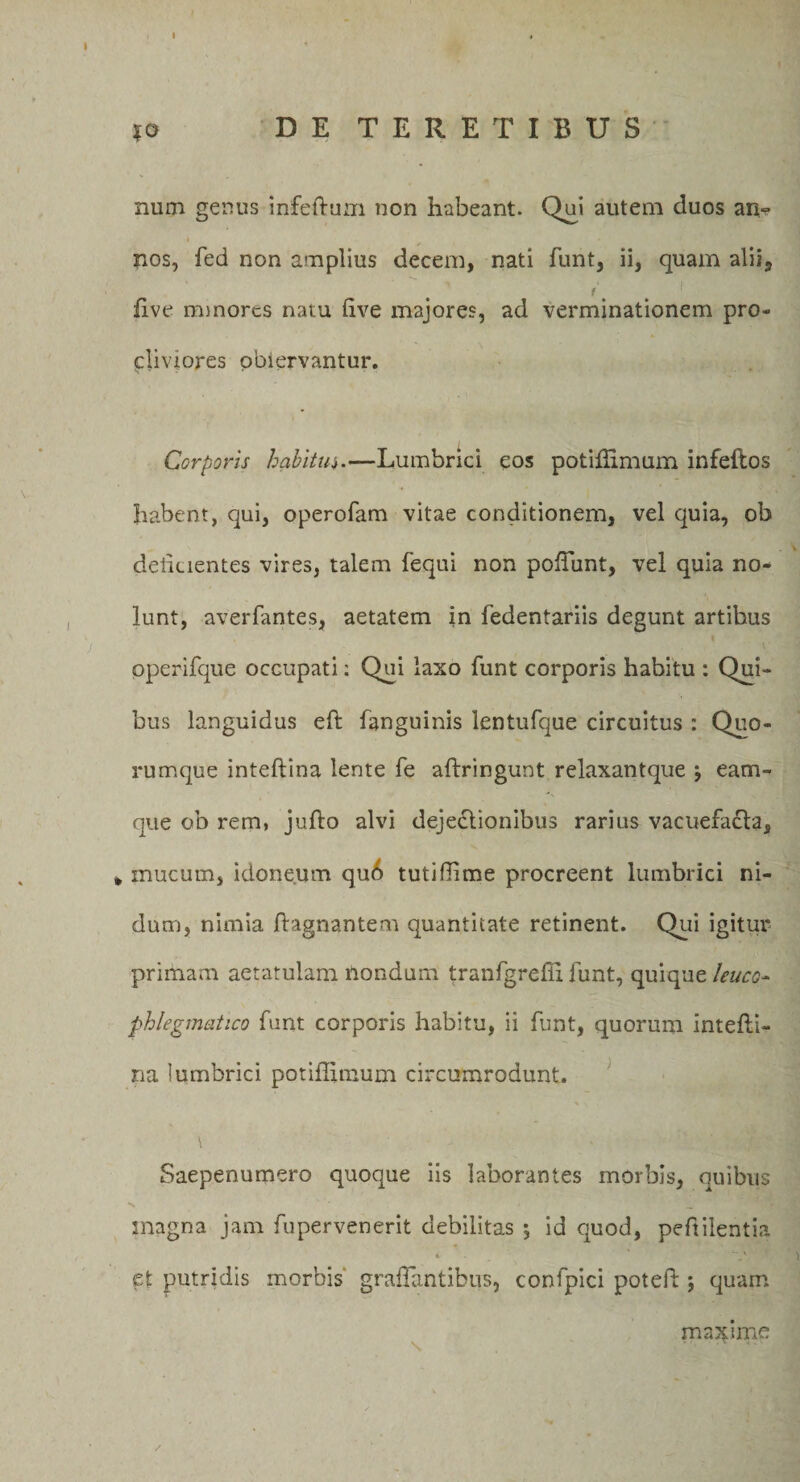 *o DE TERETIBUS num genus infeftum non habeant. Qui autem duos an*^ •i , nos, fed non amplius decem, nati funt, ii, quam alii, f five minores natu Uve majores, ad verminationem pro¬ cliviores obiervantur. Corporis habitus.—Lumbrici eos potiffimum infeftos habent, qui, operofam vitae conditionem, vel quia, ob delicientes vires, talem fequi non poliunt, vel quia no¬ lunt, averfantes, aetatem in fedentariis degunt artibus pperifque occupati: Qui Iaso funt corporis habitu : Qui¬ bus languidus eft fanguinis lentufque circuitus : Quo¬ rumque inteftina lente fe aftringunt relaxantque \ eam- que ob rem, jufto alvi dejectionibus rarius vacuefacta, * mucum, idoneum qu6 tutillime procreent lumbrici ni¬ dum, nimia ftagnantem quantitate retinent. Qui igitur primam aetatulam nondum tranfgreffi funt, quique leuca- phlegmatico funt corporis habitu, ii funt, quorum intefti- na lumbrici potiffimum circumrodunt. \ Saepenumero quoque iis laborantes morbis, quibus •% ' * __ magna jam fupervenerit debilitas j id quod, peftilentia et putridis morbis graffantibus, confpici poteft j quam maxime