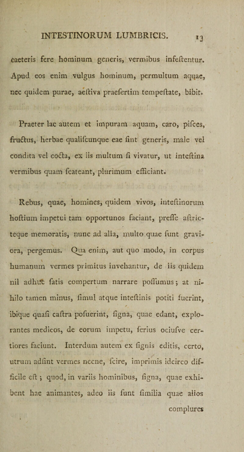 I3 Caeteris fere hominum generis, vermibus infefrentur. Apud eos enim vulgus hominum, permultum aqqae, r nec quidem purae, aeftiva praefertim tempedate, bibit. Praeter lac autem et impuram aquam, caro, pifces, fruftus, herbae qualifcunque eae fint generis, male vel condita vel cofta, ex iis multum fi vivatur, ut inteftina, vermibus quam fcateant, plurimum efficiant. * f * -, • » Rebus, quae, homines, quidem vivos, inteftinorum hoftium impetui tam opportunos faciant, prefie altric- teque memoratis, nunc ad alia, multo quae funt gravi¬ ora, pergemus. Qua enim, aut quo modo, in corpus humanum vermes primitus invehantur, de iis quidem nil adhut fatis compertum narrare pofiumus j at ni¬ hilo tamen minus, fimul atque inteftinis potiti fuerint, f ibique quafi caftra pofuerint, figna, quae edant, explo¬ rantes medicos, de eorum impetu, ferius ociufve cer¬ tiores faciunt. Interdum autem ex {ignis editis, certo, utrum adfint vermes necne, fcire, imprimis idcirco dif¬ ficile eft ; quod, in variis hominibus, figna, quae exhi¬ bent hae animantes, adeo iis funt fimilia quae alios complures