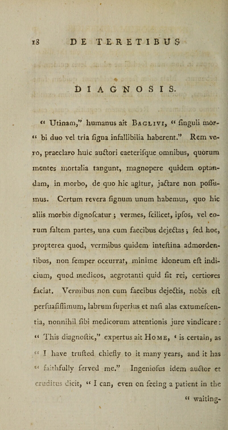 DIAGNOSI S. €t Utinam,” humanus ait Baglivi, “ finguli mdr- «* bi duo vel tria iigna infallibilia haberent.’* Rem ve¬ ro, praeclaro huic auffori caeterifque omnibus, quorum mentes mortalia tangunt, magnopere quidem optan¬ dam, in morbo, de quo hic agitur, ja&amp;are non poflti- mus. Certum revera fignum unum habemus, quo hic aliis morbis dignofcatur ; vermes, fcilicet, ipfos, vel co- rum faltem partes, una cum faecibus deje&amp;as j fed hoc, \ C ' propterea quod, vermibus quidem inteftina admorden¬ tibus, non femper occurrat, minime idoneum eft indi¬ cium, quod medicos, aegrotanti quid iit rei, certiores faciat. Vermibus non cum faecibus deje&amp;is, nobis eft perfuafiftimum, labrum fuperius et naii alas extumefcen- tia, nonnihil iibi medicorum attentionis jure vindicare: “ This diagnoftic,” expertus ait Home, ‘ is certain, as I have trufted chiefiy to it many years, and it has faithfully ferved me.” Ingeniofus idem auiftor et eruditus dicit, “ I can, even on feeing a patient in the “ waiting- %