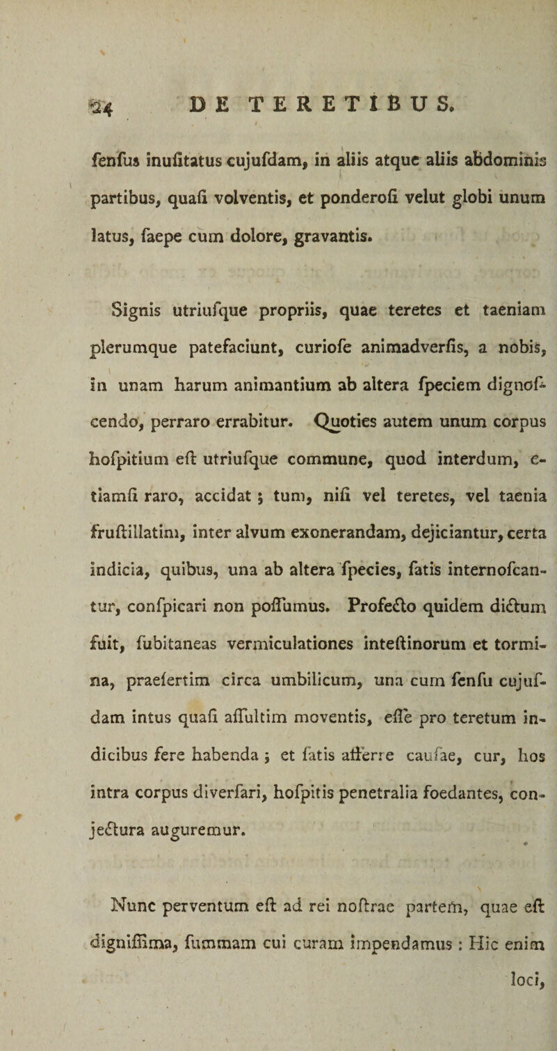 fenfus inulltatus cujufdam, in aliis atque aliis abdominis partibus, quali volventis, et ponderoli velut globi unum latus, faepe cum dolore, gravantis. Signis utriufque propriis, quae teretes et taeniam plerumque patefaciunt, curiofe animadverlis, a nobis, ' * , Mfl( in unam harum animantium ab altera fpeciem dignos¬ cendo, perraro errabitur. Quoties autem unum corpus hofpitium eft utriufque commune, quod interdum, e- tiamli raro, accidat ; tum, nili vel teretes, vel taenia fruftillatim, inter alvum exonerandam, dejiciantur, certa indicia, quibus, una ab altera fpecies, fatis internofcan- tur, confpicari non polTumus. ProfeCto quidem diCtum fuit, fubitaneas vermiculationes inteftinorum et tormi¬ na, praelertim circa umbilicum, una cum fenfu cujuf- dam intus quali alfultim moventis, efte pro teretum in¬ dicibus fere habenda ; et fatis afferre caufae, cur, hos intra corpus diverfari, hofpitis penetralia foedantes, con¬ jectura auguremur. i Nunc perventum eft ad rei noftrae parteta, quae eft digniftima, ftimmam cui curam impendamus : Hic enim loci, I