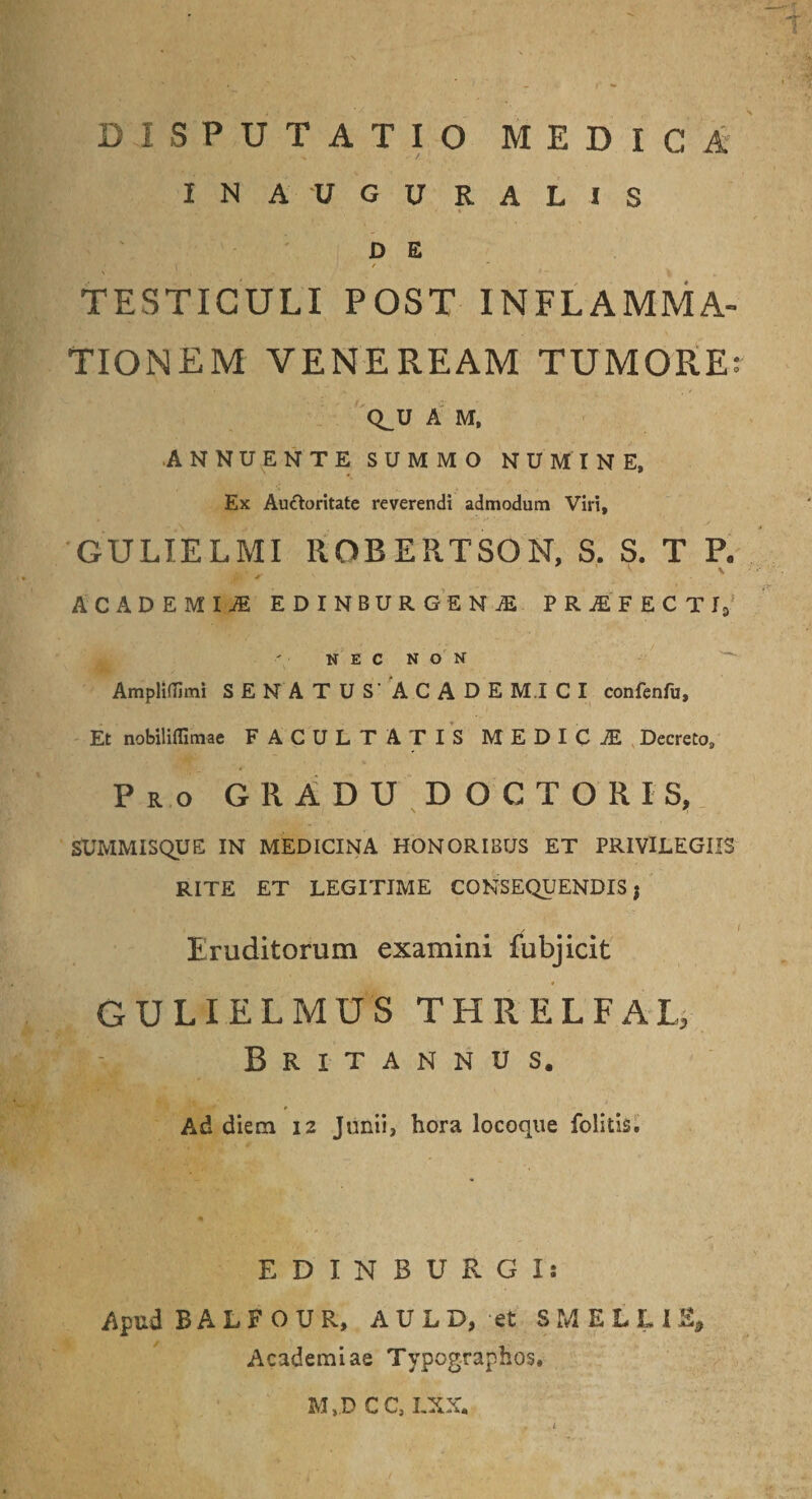 INAUGURALIS d e \ r TESTICULI POST INFLAMMA¬ TIONEM VENEREAM TUMORE: Q_U A M, ANNUENTE SUMMO NUMINE, Ex Auctoritate reverendi admodum Viri, GULIELMI UOBERTSON, S. S. T P. ACADEMIA EDINBURGENjE PRAIECTI, NEC NON Ampliflimi SENATUS' A CADE MI CI confenfu. Et nobilifllmae FACULTATIS MEDICI Decreto, Pro GRADU DOCTORIS, SUMMISQUE IN MEDICINA HONORIBUS ET PRIVILEGIIS RITE ET LEGITIME CONSEQUENDIS $ 1 v I Eruditorum examini fubjicit GULIELMUS THRELFAL, Britannus. Ad diem 12 Junii, hora locoque folitis. EDINBURGIs Apud R A L F O U R, A U L D, et SMELLI % Academiae Typographos. M,D CC, LXX.