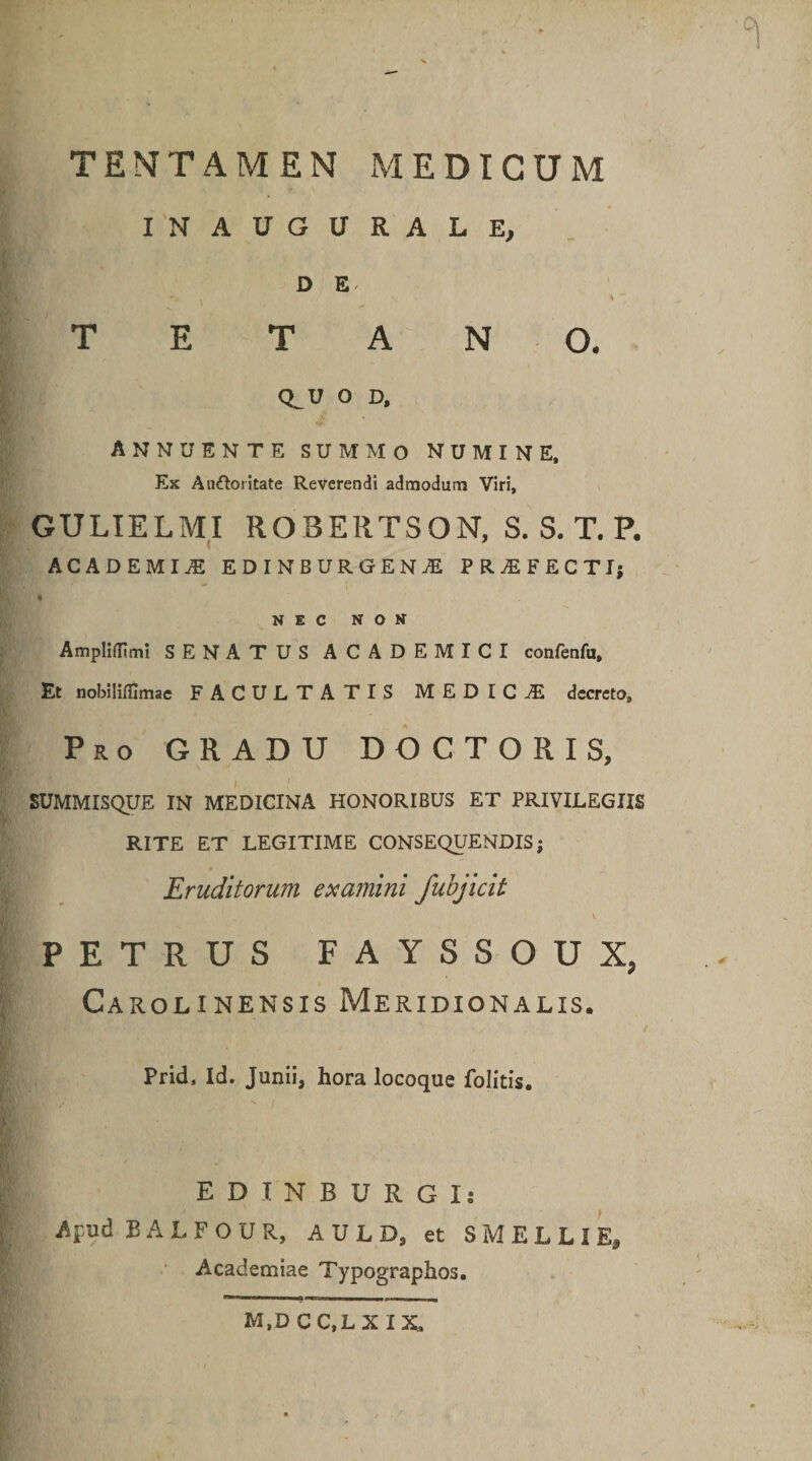 ■■ ■ °l X TENTAMEN MEDICUM IN AUGURALE, D E TETANO. Q^U O D, annuente summo numine. Ex Au&amp;oritate Reverendi admodum Viri, GULIELMI RQBERTSON, S. S. T. P. ACADEMIA EDINBURGENAE PR^EFECTIj NEC NON Amplidimi SENATUS ACADEMICI confenfu. Et nobilidimae FACULTATIS MEDICA decreto. Pro GRADU DOCTO R IS, SUMMISQUE IN MEDICINA HONORIBUS ET PRIVILEGIIS RITE ET LEGITIME CONSEQUENDIS; Eruditorum examini fubjicit  . _ v PETRUS FAYSSOUX, Carolinensis Meridionalis. Prid, Id. Junii, hora locoque folitis. EDINBURGIi Apud B A L F O U R, A U L D, et SMELLIE, Academiae Typographos, M.DCC.LXIX,