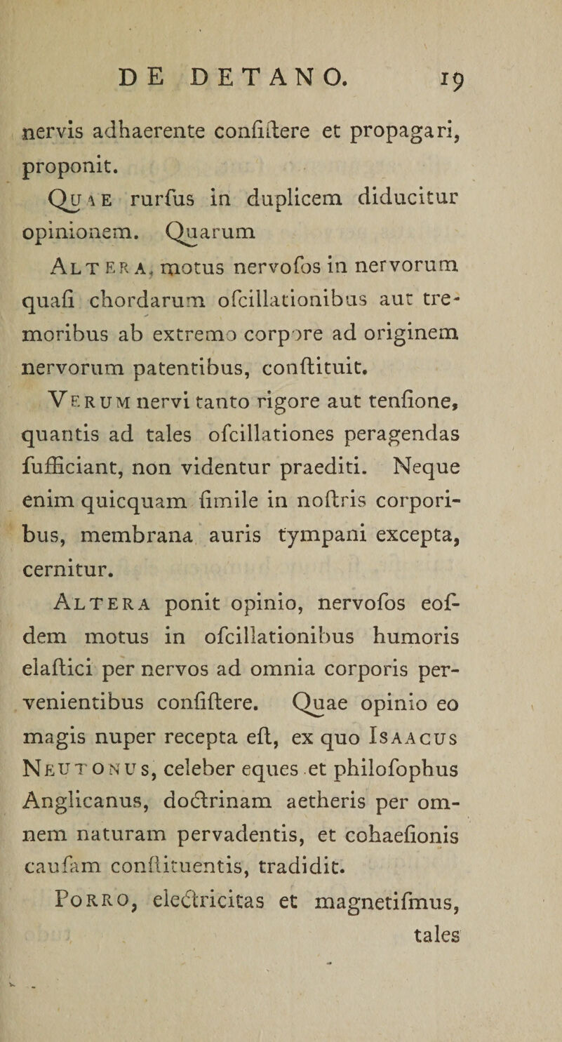 x9 nervis adhaerente confidere et propagari, proponit. Qu i e rurfus in duplicem diducitur opinionem. Quarum Alt era, motus nervofos in nervorum quafi chordarum ofcillationibus aut tre¬ moribus ab extremo corpore ad originem nervorum patentibus, condituit. Verum nervi tanto rigore aut tenfione, quantis ad tales ofcillationes peragendas fufficiant, non videntur praediti. Neque enim quicquam fimile in nodris corpori¬ bus, membrana auris tympani excepta, cernitur. Altera ponit opinio, nervofos eof- dem motus in ofcillationibus humoris eladici per nervos ad omnia corporis per¬ venientibus confidere. Quae opinio eo magis nuper recepta ed, ex quo Is a acus N eut on u s, celeber eques et philofophus Anglicanus, dodrinam aetheris per om¬ nem naturam pervadentis, et cohaefionis caufam condimentis, tradidit. Porro, eledricitas et magnetifmus, tales