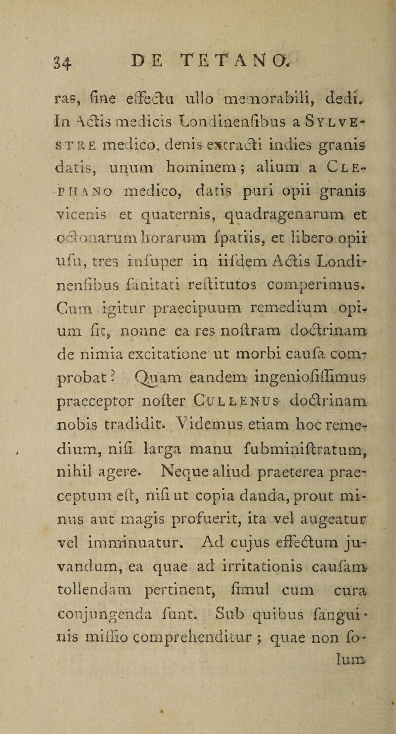 ras, fine effectu ullo memorabili, dedi. In Actis medicis Londinenfibus a Sylve- stre medico, denis excraeli indies granis datis, unium hominem ; aliuim a Cle- phaiNo medico, datis puri opii granis vicenis et quaternis, quadragenarum et oftanarum horarum fpatiis, et libero opii ufu, tres infuper in iifdem Aciis Londi- neniibus fanitati reftitutos comperimus. Cum igitur praecipuum remedium opi¬ um fit, nonne ea res noftram dodirinam de nimia excitatione ut imorbi caufa com¬ probat ? Quam eandem ingeniofiilirnus praeceptor nofter Cullenus doftrinam nobis tradidit. Videmus etiam hoc reme¬ dium, nili larga manu fubminiftratum, nihil agere. Neque aliud praeterea prae¬ ceptum eft, nili ut copia danda, prout mi¬ mus aut magis profuerit, ita vel augeatur vel imminuatur. Ad cujus effebtuin ju¬ vandum, ea quae ad irritationis caufaim tollendam pertinent, fimul cum cura conjungenda funt. Sub quibus fangui-* nis miilio comprehenditur ; quae non fo-