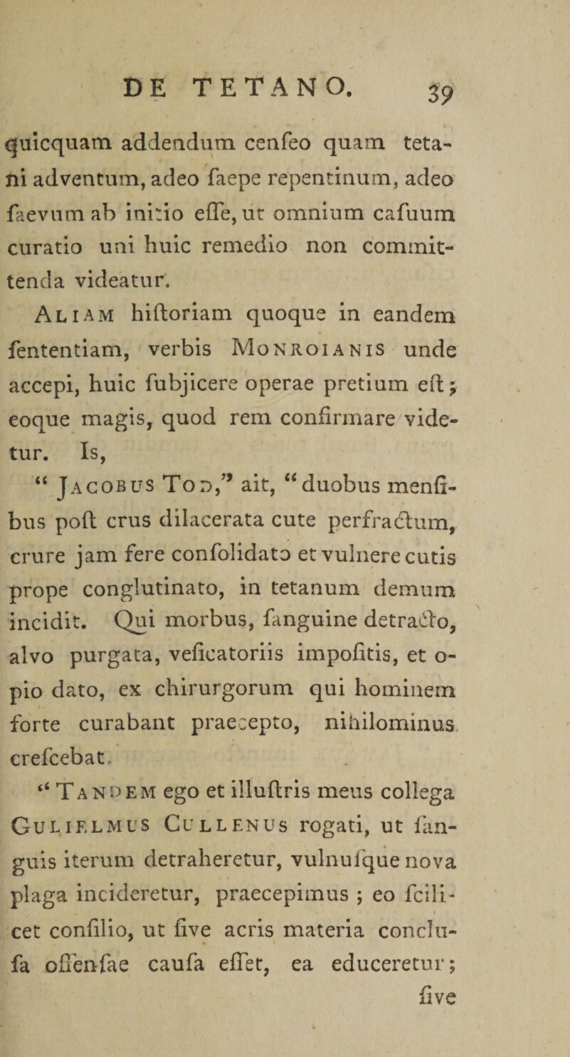 fr*, quicquam addendum ceafeo quam teta- ni adventum, adeo faepe repentinum, adeo faevum ab initio effe, ut omnium cafuum curatio uni huic remedio non commit¬ tenda videatur* Aliam hiftoriam quoque in eandem fententiam, verbis Monroianis unde accepi, huic fubjicere operae pretium e(t; eoque magis, quod rem confirmare vide¬ tur. Is, “ Jagobus Tod,’’ ait, “duobus menfi- bus poft crus dilacerata cute perfractum, crure jam fere confolidato et vulnere cutis prope conglutinato, in tetanum demum incidit. Qui morbus, fanguine detradto, alvo purgata, velicatoriis impofitis, et o- pio dato, ex chirurgorum qui hominem forte curabant praecepto, nihilominus crefcebat, “Tandem ego et illuftris meus collega Gulielmus Cullenus rogati, ut fan- guis iterum detraheretur, vulnufque nova plaga incideretur, praecepimus ; eo fcili- • _ • 4 | ' . * - ' * cet confilio, ut five acris materia conci u- fa ofienfae caufa efiet, ea educeretur; five