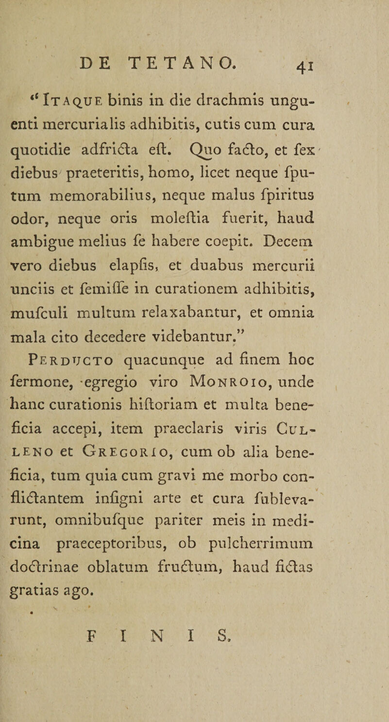 ‘‘Itaque binis in die drachmis ungu¬ enti mercurialis adhibitis, cutis cum cura f quotidie adfrida eft. Quo fado, et fex' diebus' praeteritis, homo, licet neque fpu~ tum memorabilius, neque malus fpiritus odor, neque oris moleftia fuerit, haud ambigue melius fe habere coepit. Decem vero diebus elapfis, et duabus mercurii unciis et femifife in curationem adhibitis, mufculi multum relaxabantur, et omnia mala cito decedere videbantur.’ v f' Perducto quacunque ad finem hoc fermone, -egregio viro Monroio, unde hanc curationis hiftoriam et multa bene¬ ficia accepi, item praeclaris viris Cul- leno et Gregorio, cum ob alia bene¬ ficia, tum quia cum gravi me morbo con- flidlantem infigni arte et cura fuhleva- runt, omnibufque pariter meis in medi¬ cina praeceptoribus, ob pulcherrimum dodrinae oblatum frudum, haud fidas gratias ago. F INIS.