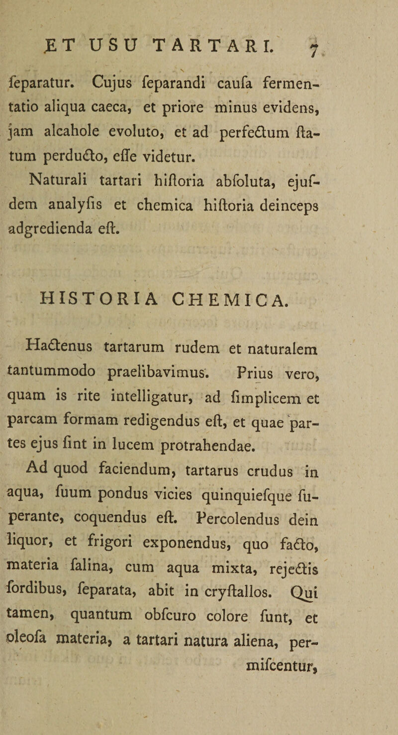 feparatur. Cujus feparandi caufa fermen- tatio aliqua caeca, et priore minus evidens, jam alcahole evoluto, et ad perfe&amp;um fla¬ tum perdudo, effe videtur. Naturali tartari hifloria abfoluta, ejuf- dem analyfis et chemica hifloria deinceps adgredienda eft. HISTORIA CHEMICA. f .' Hadenus tartarum rudem et naturalem tantummodo praelibavimus. Prius vero, quam is rite intelligatur, ad fimplicem et parcam formam redigendus eft, et quae par¬ tes ejus fint in lucem protrahendae. Ad quod faciendum, tartarus crudus in aqua, fuum pondus vicies quinquiefque fu- perante, coquendus eft. Percolendus dein liquor, et frigori exponendus, quo fado, materia falina, cum aqua mixta, rejedis fordibus, feparata, abit in cryftallos. Qui tamen, quantum obfcuro colore funt, et oleofa materia, a tartari natura aliena, per- mifcentur,