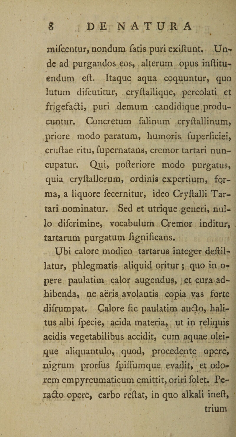 mifcentur, nondum fatis puri exiftunt. Un¬ de ad purgandos eos, alterum opus inftitu- endum eft. Itaque aqua coquuntur, quo lutum difcutitur, cryftailique, percolati et frigefadi, puri demum candidique produ¬ cuntur. Concretum falinum cryftallinum, priore modo paratum, humoris fuperficiei, cruftae ritu, fupernatans, cremor tartari nun¬ cupatur. Qui, pofteriore modo purgatus, quia cryftallorum, ordinis expertium, for¬ ma, a liquore fecernitur, ideo Cryftalli Tar¬ tari nominatur. Sed et utrique generi, nul¬ lo difcrimine, vocabulum Cremor inditur, tartarum purgatum fignificans. Ubi calore modico tartarus integer deftil- latur, phlegmatis aliquid oritur; quo in o- pere paulatim calor augendus, et cura ad¬ hibenda, ne aeris avolantis copia vas forte difrumpat. Calore fic paulatim audo, hali¬ tus albi fpecie, acida materia, ut in reliquis acidis vegetabilibus accidit, cum aquae olei¬ que aliquantulo, quod, procedente opere, nigrum prorfus fpiflumque evadit, et odo¬ rem empyreumaticum emittit, oriri folet. Pe- rado opere, carbo reftat, in quo alkali ineft, ■, . i trium