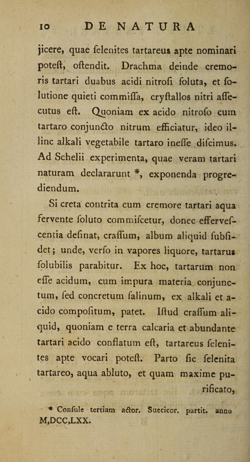 jicere, quae felenites tartareus apte nominari poteft, oftendit. Drachma deinde cremo¬ ris tartari duabus acidi nitrofi foluta, et fo- lutione quieti commifla, cryftallos nitri affe- cutus eft. Quoniam ex acido nitrofo cum tartaro conjun&amp;o nitrum efficiatur, ideo il¬ linc alkali vegetabile tartaro ineffe difcimus. Ad Schelii experimenta, quae veram tartari naturam declararunt exponenda progre¬ diendum. • h. i • .. •• > ■ % Si creta contrita cum cremore tartari aqua fervente foluto comrnifcetur, donec effervef- centia definat, craffum, album aliquid fubli- det; unde, verfo in vapores liquore, tartarus folubilis parabitur. Ex hoc, tartarum non effe acidum, cum impura materia conjunc¬ tum, fed concretum falinum, ex alkali et a- cido compofitum, patet. Iftud craffum ali¬ quid, quoniam e terra calcaria et abundante tartari acido conflatum eft, tartareus feleni¬ tes apte vocari poteft. Parto fic felenita tartareo, aqua abluto, et quam maxime pu¬ rificato, * Confule tertiam ador. Suecicor. partit, anno M,DCC,LXX.