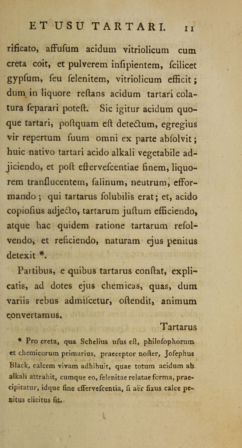 11 rificato, affufum acidum vitriolicum cum creta coit, et pulverem infipientem, fcilicet gypfum, feu felenitem, vitriolicum efficit; dum in liquore reftans acidum tartari cola¬ tura feparari poteft, Sic igitur acidum quo¬ que tartari, poftquam eft dete&amp;um, egregius vir repertum fuum omni ex parte ahfolvit; huic nativo tartari acido alkali vegetabile ad¬ jiciendo, et poft eftervefcentiae finem, liquo¬ rem tranflucentem, falinum, neutrum, cffor- mando ; qui tartarus folubilis erat; et, acido copiofius adje&amp;o, tartarum juftum efficiendo, atque hac quidem ratione tartarum refol- vendo, et reficiendo, naturam ejus penitus detexit *. '' ^ , Partibus, e quibus tartarus confiat, expli¬ catis, ad dotes ejus chemicas, quas, dum i variis rebus admiicetur, oftendit, animum convertamus.. Tartarus * Pro creta, qua Schelius ufus eft, philofophorum et chemicorum primarius, praeceptor nofter, Jofephus Black, calcem vivam adhibuit, quae totum acidum ab alkali attrahit, cumque eo, felenitae relatae ferma, prae¬ cipitatur, idque fine effervefeentia, fi aer fixus calce pe¬ nitus elicitus fi£.