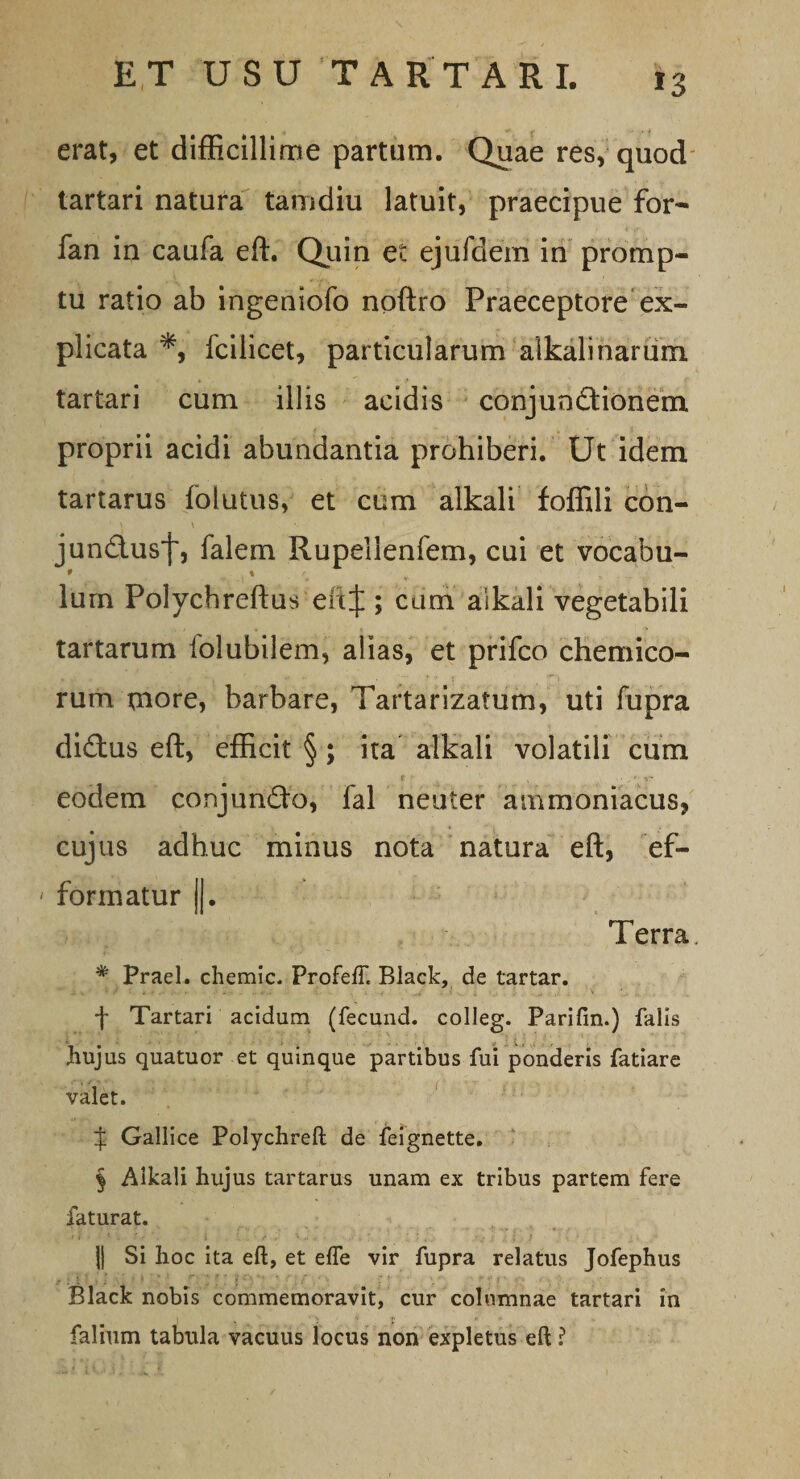 erat, et difficillime partum. Quae res, quod tartari natura tamdiu latuit, praecipue for- fan in caufa eft. Quin et ejufdem in promp¬ tu ratio ab ingeniofo noftro Praeceptore ex¬ plicata fcilicet, particularum alkalinarum tartari cum illis acidis conjundtionem proprii acidi abundantia prohiberi. Ut idem tartarus folutus, et cum alkali foffili con- jund.usf, falem Rupellenfem, cui et vocabu- * % lurn Polychreftus eitf ; cum alkali vegetabili tartarum folubilem, alias, et prifco chemico- rum more, barbare, Tartarizatum, uti fupra dictus eft, efficit § ; ita alkali volatili cum eodem conjumfto, fal neuter ammoniacus, cujus adhuc minus nota natura eft, ef- formatur II. Terra # Praei, chemic. ProfefT. Black, de tartar. f Tartari acidum (fecund. colleg. Parifin.) falis hujus quatuor et quinque partibus fui ponderis fatiare valet. % Gallice Polychreft de feignette. § Alkali hujus tartarus unam ex tribus partem fere faturat. ]| Si hoc ita eft, et elfe vir fupra relatus Jofephus Black nobis commemoravit, cur columnae tartari in falium tabula vacuus locus non expletus eft ?
