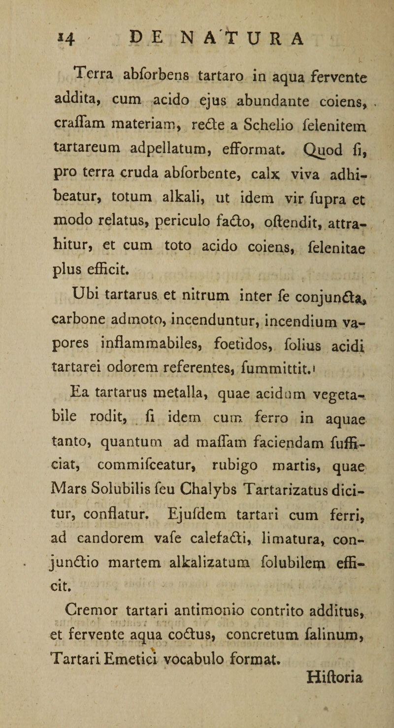 Terra abforbens tartaro in aqua fervente addita, cum acido ejus abundante coiens, crafiam materiam, red:e a Schelio felenitem tartareum adpellatum, efformat. Quod fi, pro terra cruda abforbente, calx viva adhi¬ beatur, totum alkali, ut idem vir fupra et modo relatus, periculo fa&amp;o, oftendit, attra¬ hitur, et cum toto acido coiens, felenitae plus efficit. Ubi tartarus et nitrum inter fe conjunfta, carbone admoto, incenduntur, incendium va¬ pores inflammabiles, foetidos, folius acidi tartarei odorem referentes, fummittit.» Ea tartarus metalla, quae acidum vegeta- bile rodit, fi idem cum ferro in aquae tanto, quantum ad maflam faciendam fuffi- ciat, commifceatur, rubigo martis, quae Mars Solubilis feu Chalybs Tartarizatus dici¬ tur, conflatur. Ejufdem tartari cum ferri, ad candorem vafe calefa&amp;i, limatura, con- jundtio martem alkalizatum folubilem effi¬ cit. Cremor tartari antimonio contrito additus, et fervente aqua co&amp;us, concretum falinum, Tartari Emetici vocabulo format. Hiftoria