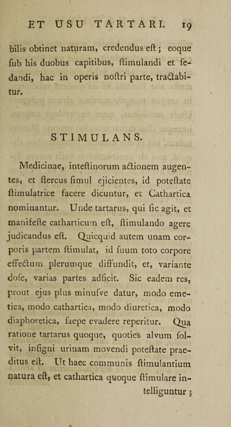 bilis obtinet naturam, credendus eft ; eoque fub his duobus capitibus, ftimulandi et fe- dandi, hac in operis noftri parte, tranabi¬ tur. STIMULANS. Medicinae, inteftinorum a£tionem augen¬ tes, et ftercus fimul ejicientes, id poteftate ftimulatrice facere dicuntur, et Cathartica nominantur. Unde tartarus, qui fic agit, et manifefte catharticum eft, ftimulando agere judicandus eft. Quicquid autem unam cor¬ poris partem ftimulat, id fuuni toto corpore effe&amp;urn plerumque diffundit, et, variante dofe, varias partes adficit. Sic eadem res5 prout ejus plus minufve datur, modo eme- tica, modo cathartica, modo diuretica, modo diaphoretica, faepe evadere reperitur. Qua ratione tartarus quoque, quoties alvum fol- vit, infigni urinam movendi poteftate prae¬ ditus eft. Ut haec communis ftimulantium matura eft* et cathartica quoque ftimulare in- tdliguntur |