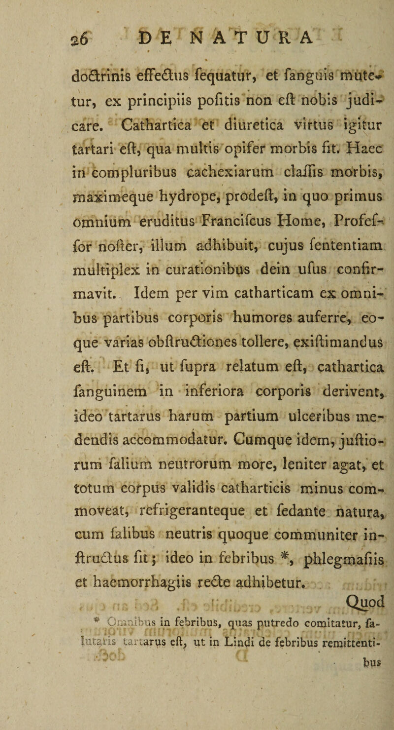 • \ . » v % do&amp;rinis effe&amp;us fequatur, et fanguis muto tur, ex principiis pofitis non eft nobis judi¬ care. Cathartica et diuretica virtus igitur tartari eft, qua multis opifer morbis fit. Haec in compluribus cachexiarum claflis morbis, maximeque hydrope, prodeft, in quo primus omnium eruditus Francifcus Home, Profef- for nofter, illum adhibuit, cujus fententiam multiplex in curationibus dein ufus confir¬ mavit. Idem per vim catharticam ex omni¬ bus partibus corporis humores auferre, eo^ que varias obftrudiones tollere, exiftimandus eft. Et fi, ut fupra relatum eft, cathartica fanguinem in inferiora corporis derivent, ideo tartarus harum partium ulceribus me¬ dendis accommodatur. Cumque idem, juftio- rum falium neutrorum more, leniter agat, et totum corpus validis catharticis minus com¬ moveat, refrigeranteque et fedante natura, cum lalibus neutris quoque communiter in- ftru&amp;us fit; ideo in febribus *, phlegmafiis et haemorrhagiis rede adhibetur. Quod *' Opnibus in febribus, quas putredo comitatur, fa- lutatis tartarus eft, ut in Lindi de febribus remittenti- b ' ' g. A ■ u ■ % bus