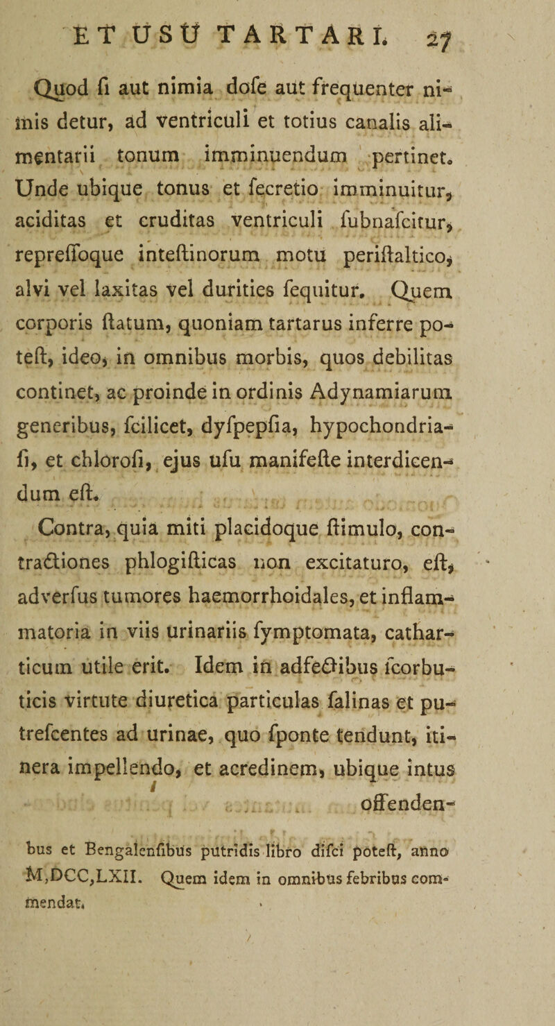Quod fi aut nimia dofe aut frequenter ni¬ mis detur, ad ventriculi et totius canalis ali¬ mentarii tonum imminuendum pertineto Unde ubique tonus et iecretio imminuitur* aciditas et cruditas ventriculi fubnafcitur, repreffoque inteftinorum motu periftaltico* alvi vel laxitas vel durities fequitur. Quem corporis flatum, quoniam tartarus inferre po- teft, ideo* in omnibus morbis, quos debilitas continet, ac proinde in ordinis Adynamiarum generibus, fcilicet, dyfpepfia, hypochondria- fi, et chlorofi, ejus ufu manifefte interdicen-* dum eft. Contra, quia miti plaeidoque ftimulo, con- tradiones phlogifticas non excitaturo, eft* adverfus tumores haemorrhoidales, et inflam¬ matoria in viis urinariis fymptomata, cathar- ticum utile erit. Idem in adfedibus lcorbu- ticis virtute diuretica particulas falinas et pu- trefcentes ad urinae, quo fponte tendunt, iti¬ nera impellendo, et acredinem, ubique intus offenden¬ dus et Bengalenfibus putridis libro difci poteft, anno M,DCC,LXII. Quem idem in omnibus febribus com» ftiendau
