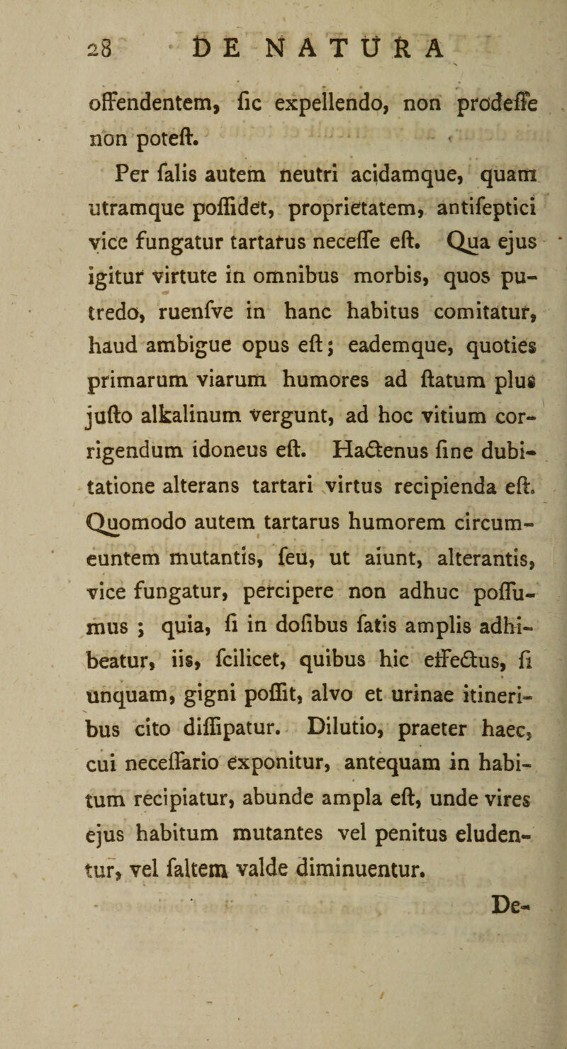 '_ % f- • offendentem, fic expellendo, non prodeffe non poteft. Per falis autem neutri acidamque, quam utramque poffidet, proprietatem, antifeptici vice fungatur tartafus neceffe eft. Qua ejus igitur virtute in omnibus morbis, quos pu¬ tredo, ruenfve in hanc habitus comitatur, haud ambigue opus eft; eademque, quoties primarum viarum humores ad ftatum plus jufto alkalinum vergunt, ad hoc vitium cor¬ rigendum idoneus eft. Hadtenus fine dubi¬ tatione alterans tartari virtus recipienda eft. Quomodo autem tartarus humorem circum¬ euntem mutantis, feu, ut aiunt, alterantis, vice fungatur, percipere non adhuc poffu- mus ; quia, fi in dofibus fatis amplis adhi¬ beatur, iis, fcilicet, quibus hic effe&amp;us, fi unquam, gigni poffit, alvo et urinae itineri- -v bus cito diffipatur. Dilutio, praeter haec, cui neceflario exponitur, antequam in habi¬ tum recipiatur, abunde ampla eft, unde vires ejus habitum mutantes vel penitus eluden¬ tur, vel faltem valde diminuentur. De- /