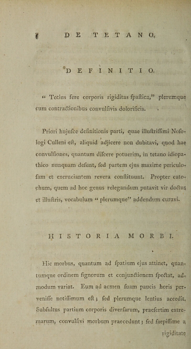 DEFINITIO. “ Totius fere corporis rigiditas fpaftica,” plerumque cum contractionibus convulfivis dolorihcis. Priori hujufce definitionis parti, quae illuftriflimi Nofo- logi Culleni eft, aliquid adjicere non dubitavi, quod hae V * convulfiones, quantum djfcere potuerim, in tetano idiopa¬ thico nunquam defunt, fed partem ejus maxime periculo- * t fam et excruciantem revera conftituunt. Propter cato- chum, quem ad hoc genus relegandum putavit vir doctus ct illuftris, vocabulum “ plerumque” addendum curavi. HISTORIA MORBI. Hic morbus, quantum ad fpatium ejus attinet, quan» V • t ' ' • \ r '• : {, tumque ordinem fignorum et ccnjundtionem fpeftat, ad- modum variat. Eum ad acmen fuam paucis horis pcr- veniffe notiffimum efl; fed plerumque lentius accedit. Subfultus partium corporis diverfarum, praefertim extre¬ marum, convulfivi morbum praecedunt; fed laepiffime a rigiditate