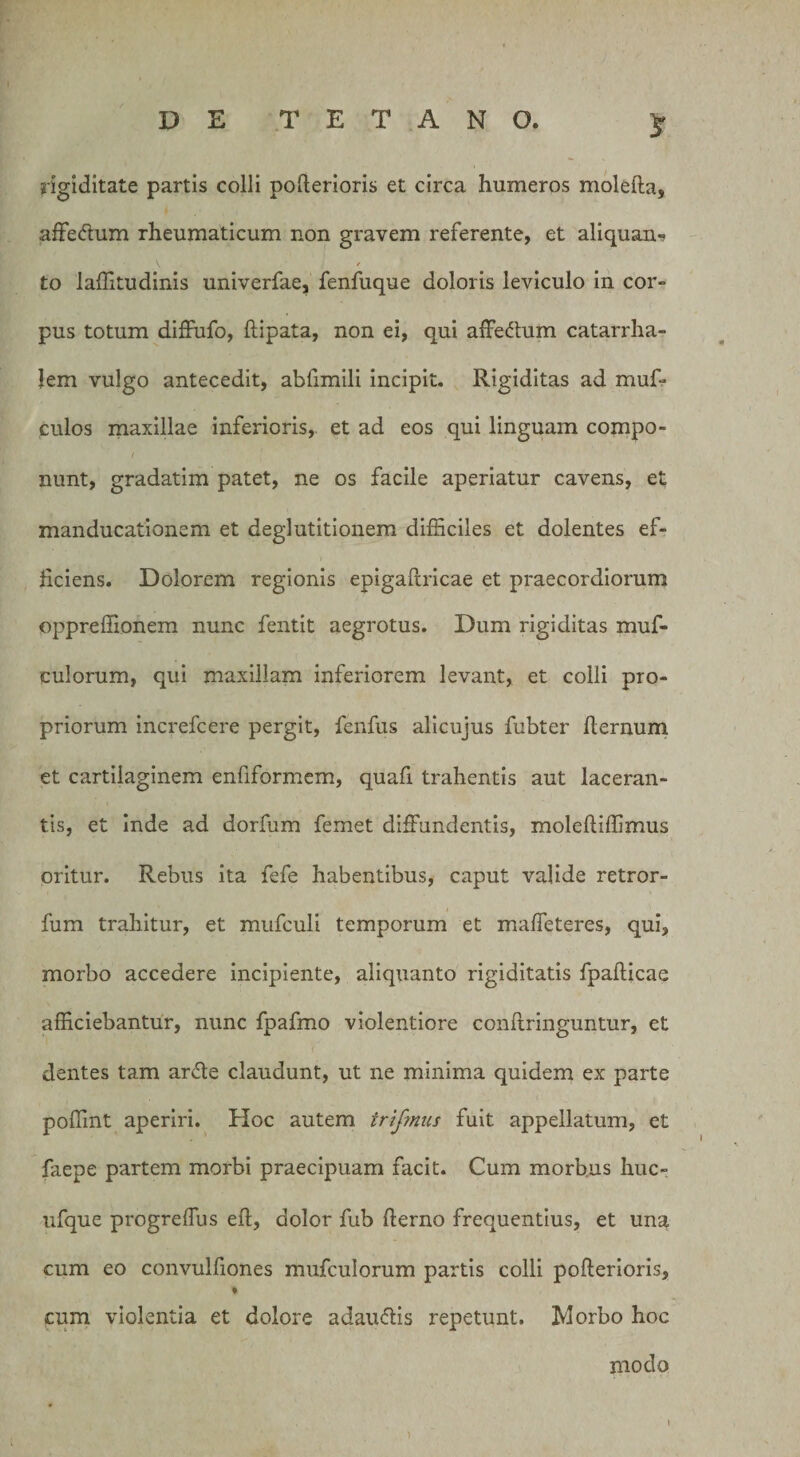 rigiditate partis colli pofterioris et circa humeros molefta, affectum rheumaticum non gravem referente, et aliquan- V f to laffitudinis univerfae, fenfuque doloris leviculo in cor¬ pus totum diffufo, ftipata, non ei, qui affedum catarrha- lem vulgo antecedit, abfimili incipit. Rigiditas ad muf- culos maxillae inferioris, et ad eos qui linguam compo- / nunt, gradatim patet, ne os facile aperiatur cavens, et manducationem et deglutitionem difficiles et dolentes ef¬ ficiens. Dolorem regionis epigaftricae et praecordiorum oppreffionem nunc fentit aegrotus. Dum rigiditas muf- culorum, qui maxillam inferiorem levant, et colli pro¬ priorum increfcere pergit, fenfus alicujus fubter fiernum et cartilaginem enfiformem, quafi trahentis aut laceran¬ tis, et inde ad dorfum femet diffundentis, moleftiffimus oritur. Rebus ita fefe habentibus, caput valide retror- fum trahitur, et mufculi temporum et maffeteres, qui, morbo accedere incipiente, aliquanto rigiditatis fpafticae afficiebantur, nunc fpafmo violentiore conftringuntur, et dentes tam arde claudunt, ut ne minima quidem ex parte poffint aperiri. Hoc autem trifmus fuit appellatum, et faepe partem morbi praecipuam facit. Cum morbus huc- ufque progreffus eft, dolor fub fierno frequentius, et una cum eo convulfiones mufculorum partis colli pofierioris, % cum violentia et dolore adaudis repetunt. Morbo hoc modo i