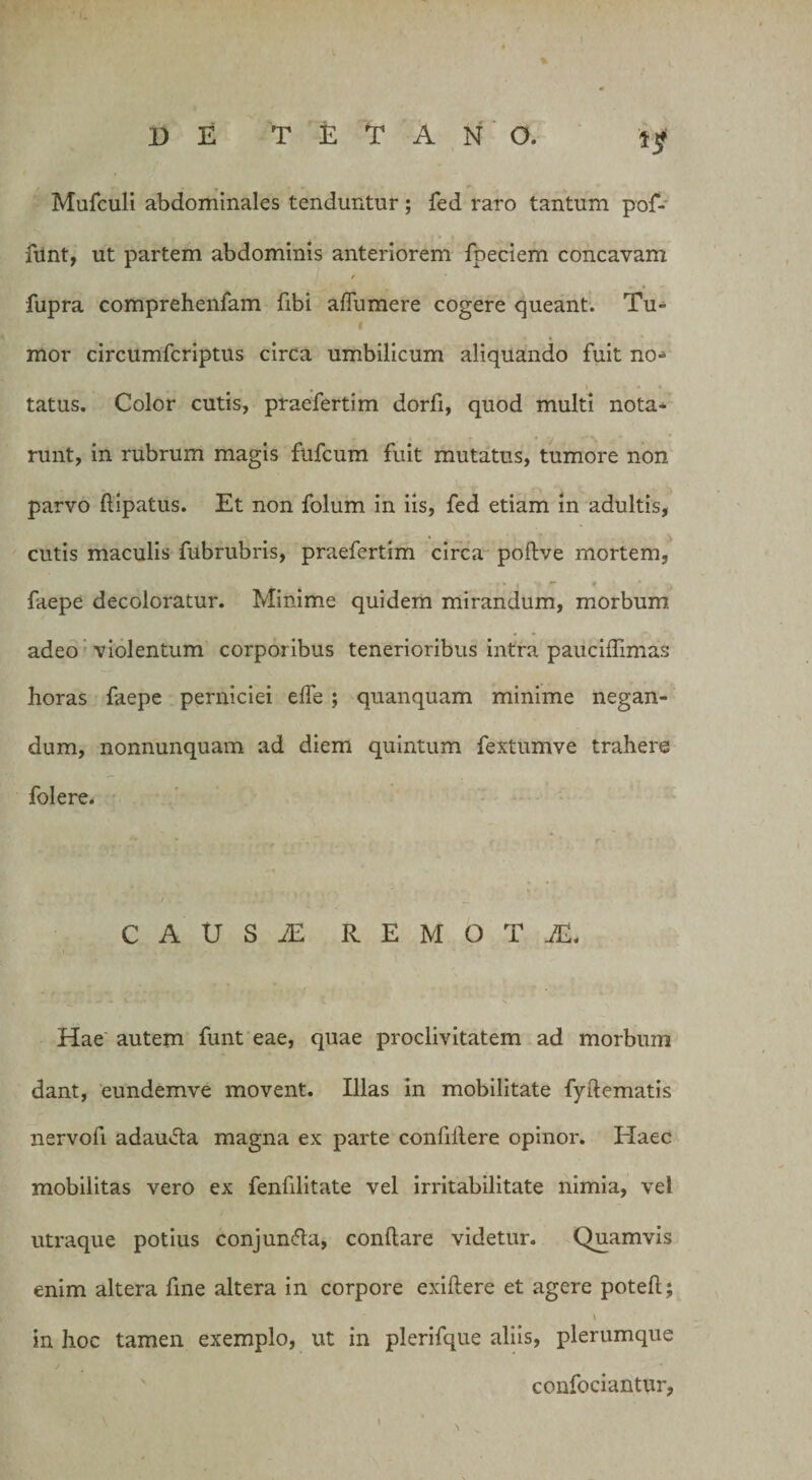 Mufculi abdominales tenduntur; fed raro tantum pof- funt, ut partem abdominis anteriorem fpeciem concavam r fupra comprehenfam fibi aflumere cogere queant. Tu- mor circumfcriptus circa umbilicum aliquando fuit no* tatus. Color cutis, praefertim dorfi, quod multi nota* runt, in rubrum magis fufcum fuit mutatus, tumore non parvo flipatus. Et non folum in iis, fed etiam in adultis, cutis maculis fubrubris, praefertim circa poftve mortem, - i. • f ^ 4 faepe decoloratur. Minime quidem mirandum, morbum adeo violentum corporibus tenerioribus intra pauciffimas horas faepe perniciei effe ; quanquam minime negan¬ dum, nonnunquam ad diem quintum fextumve trahere folere. CAUSiE REMOTA Hae autem funt eae, quae proclivitatem ad morbum dant, eundemve movent. Illas in mobilitate fyflematis nervofi adauda magna ex parte confidere opinor. Haec mobilitas vero ex fenfilitate vel irritabilitate nimia, vel utraque potius conjun&amp;a, conflare videtur. Quamvis enim altera fine altera in corpore exiflere et agere potefl; \ in hoc tamen exemplo, ut in plerifque aliis, plerumque confociantur,