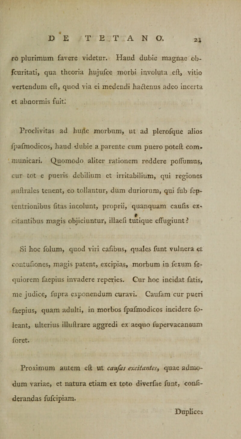 ro plurimum favere videtur. Haud dubie magnae ob- fcuritati, qua theoria hujufce morbi involuta eft, vitio / vertendum eft, quod via ei medendi hactenus adeo incerta et abnormis fuitl Proclivitas ad huric morbum, ut ad plerofque alios % fpafmodicos, haud dubie a parente cum puero poteft com¬ municari. Quomodo aliter rationem reddere poflumus, cur tot e pueris debilium et irritabilium, qui regiones J auftrales tenent, eo tollantur, dum duriorum, qui fub fep- tentrionibus {itas incolunt, proprii, quanquam caufts ex- citantibus magis objiciuntur, illaeft tutique effugiunt? V Si hoc folum, quod viri cafibus, quales funt vulnera et contufiones, magis patent, excipias, morbum in fexum fe- quiorem faepius invadere reperies. Cur hoc incidat fatis, me judice, fupra exponendum curavi. Caufam cur pueri faepius, quam adulti, in morbos fpafmodicos incidere fo- ieant, ulterius illuftrare aggredi ex aequo fupervacaneum foret. Proximum autem eft ut caufas excitantes, quae admo¬ dum variae, et natura etiam ex toto diverfae funt, confi- derandas fufcipiam. Duplices