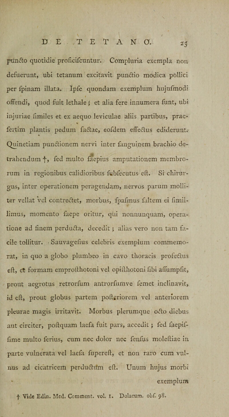 25 pun&amp;o quotidie proficifcuntur. Compluria exempla non defuerunt, ubi tetanum excitavit punclio modica pollici per fpinam illata. Ipfe quondam exemplum hujufmodi 1 offendi, quod fuit lethale; et alia fere innumera funt, ubi injuriae fimiles et ex aequo leviculae aliis partibus, prae- * fertim plantis pedum fadlae, eofdem effe&lt;5lus ediderunt.- Quinetiam pundlionem nervi inter fanguinem brachio de¬ trahendum f, fed multo faepius amputationem membro¬ rum in regionibus calidioribus fubfecutus eft. Si chirur¬ gus, inter operationem peragendam, nervos parum molli- ter vellat vel contreflet, morbus, fpafmus faltem ei fimil- limus, momento faepe oritur, qui nonnunquam, opera¬ tione ad finem perdu&amp;a, decedit; alias vero non tam fa¬ cile tollitur. - Sauvagefius celebris exemplum commemo¬ rat, in quo a globo plumbeo in cavo thoracis profeclus eft, et formam emprofthotoni vel opifthotoni hbi affumpfit, prout aegrotus retrorfum antrorfurnve femet inclinavit, id eft, prout globus partem pofteriorem vel anteriorem pleurae magis irritavit. Morbus plerumque ofto diebus aut circiter, poftquam laefa fuit pars, accedit; fed faepif- fime multo ferius, cum nec dolor nec fenfus moleftiae in s \ parte vulnerata vel laefa fupereft, et non raro cum vul¬ nus ad cicatricem perduchtm eft. Unum hujus morbi * exemplum f Vide Edin. Mcd. Comment. vol. I. Dolaeum. obf. 98.