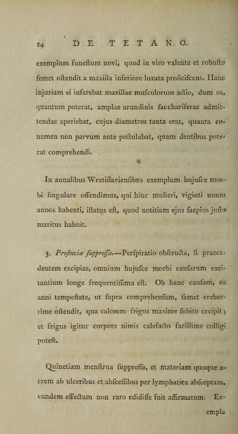 * DE TETANO» exemplum funeftum novi, quod in viro valente et robuftu femet oftendit a maxilla inferiore luxata proficifcens. Hanc injuriam ei inferebat maxillae mufculorum aclio, dum os, quantum poterat, amplae arundinis facchariferae admit¬ tendae aperiebat, cujus diametros tanta erat, quanta co¬ namen non parvum ante poftulabat, quam dentibus pote¬ rat comprehendi. n In annalibus Wratiflavienfibus exemplum hujufce mor¬ bi lingulare offendimus, qui hinc mulieri, viginti unum annos habenti, illatus eft, quod notitiam ejus faepius jufto maritus habuit. 3. Profluvia fupprefliu—Perfpiratio obftructa, fi praece¬ dentem excipias, omnium hujufce morbi caufarum exci¬ tantium longe frequentiffima eft. Ob hanc caufam, ea anni tempeftate, ut fupra comprehenflim, femet creber- 1 rime oftendit, qua calorem frigus maxime fubito excipit; et frigus igitur corpore nimis calefacio facillime colligi poteft. \ 1 • * / Quinetiam menftrna fuppreffa, et materiam quoque a- erem ab ulceribus et abfceflibus per lymphatica abforptam, eundem efferum non raro edidiffe fuit affirmatum. Ex- ) empla