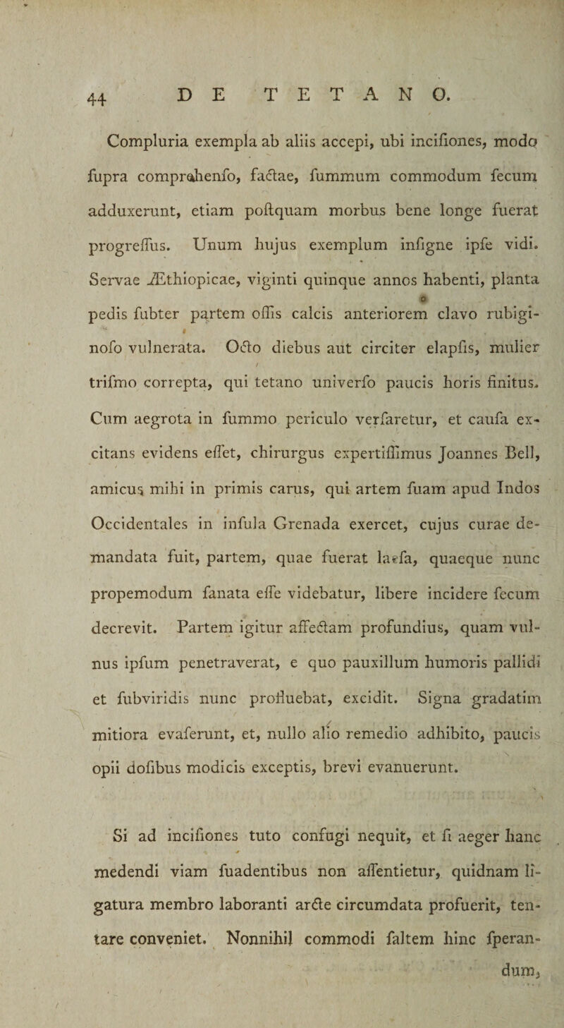 Compluria exempla ab aliis accepi, ubi incifiones, modo fupra. compmhenfo, fadae, fummum commodum fecum adduxerunt, etiam poftquam morbus bene longe fuerat progreffius. Unum hujus exemplum infigne ipfe vidi. Servae iEthiopicae, viginti quinque annos habenti, planta o pedis fubter partem offis calcis anteriorem clavo rubigi- “ * . nofo vulnerata. Odo diebus aut circiter elapfis, mulier ' / trifmo correpta, qui tetano univerfo paucis horis finitus. Cum aegrota in fummo periculo verfaretur, et caufa ex¬ citans evidens effiet, chirurgus expertifiimus Joannes Bell, amicus mihi in primis carus, qui artem fuam apud Indos Occidentales in infula Grenada exercet, cujus curae de¬ mandata fuit, partem, quae fuerat laefa, quaeque nunc propemodum fanata effie videbatur, libere incidere fecum decrevit. Partem igitur affedam profundius, quam vul¬ nus ipfum penetraverat, e quo pauxillum humoris pallidi et fubviridis nunc profluebat, excidit. Signa gradatim mitiora evaferunt, et, nullo alio remedio adhibito, paucis opii dofibus modicis exceptis, brevi evanuerunt. '• . -■ ^ Si ad incifiones tuto confugi nequit, et fi aeger hanc medendi viam fuadentibus non affientietur, quidnam li¬ gatura membro laboranti arde circumdata profuerit, ten- tare conveniet. Nonnihil commodi faltem hinc fperan- dum, . /