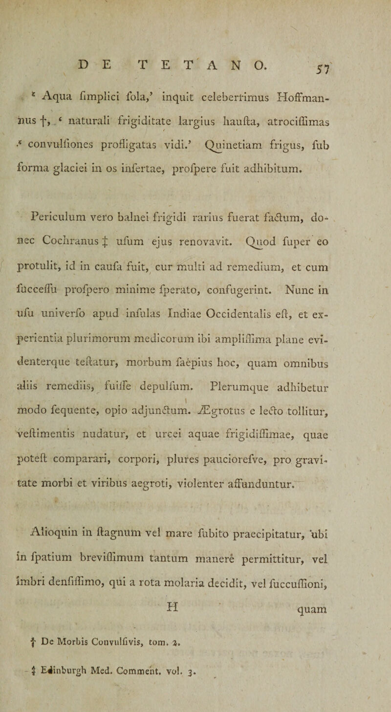 1 Aqua fimplici fola,’ inquit celeberrimus Hoffman- 2ius f, ‘ naturali frigiditate largius haufta, atrocidimas •* convulfiones profligatas vidi.’ Quinetiam frigus, fub forma glaciei in os infertae, profpere fuit adhibitum. Periculum vero balnei frigidi rarius fuerat fatflum, do- nec Cochranus £ ufum ejus renovavit. Quod fuper eo protulit, id in caufa fuit, cur multi ad remedium, et cum fuccedu profpero minime fperato, confugerint. Nunc in ufu univerfo apud infulas Indiae Occidentalis ed, et ex¬ perientia plurimorum medicorum ibi. ampliflima plane evi- denterque tedatur, morbum faepius hoc, quam omnibus aliis remediis* fuilfe depulfum. Plerumque adhibetur • •' i modo fequeiite, opio adjun&amp;um. Aegrotus e le&amp;o tollitur, vedimentis nudatur, et urcei aquae frigidiffimae, quae poted comparari, corpori, plures pauciorefve, pro gravi¬ tate morbi et viribus aegroti, violenter affunduntur. Alioquin in dagnum vel mare fnbito praecipitatur, ubi in fpatium brevidimum tantum manere permittitur, vel imbri denfiffimo, qui a rota molaria decidit, vel fuccudioni, H quam f Dc Morbis Convulfivis, tom, z.